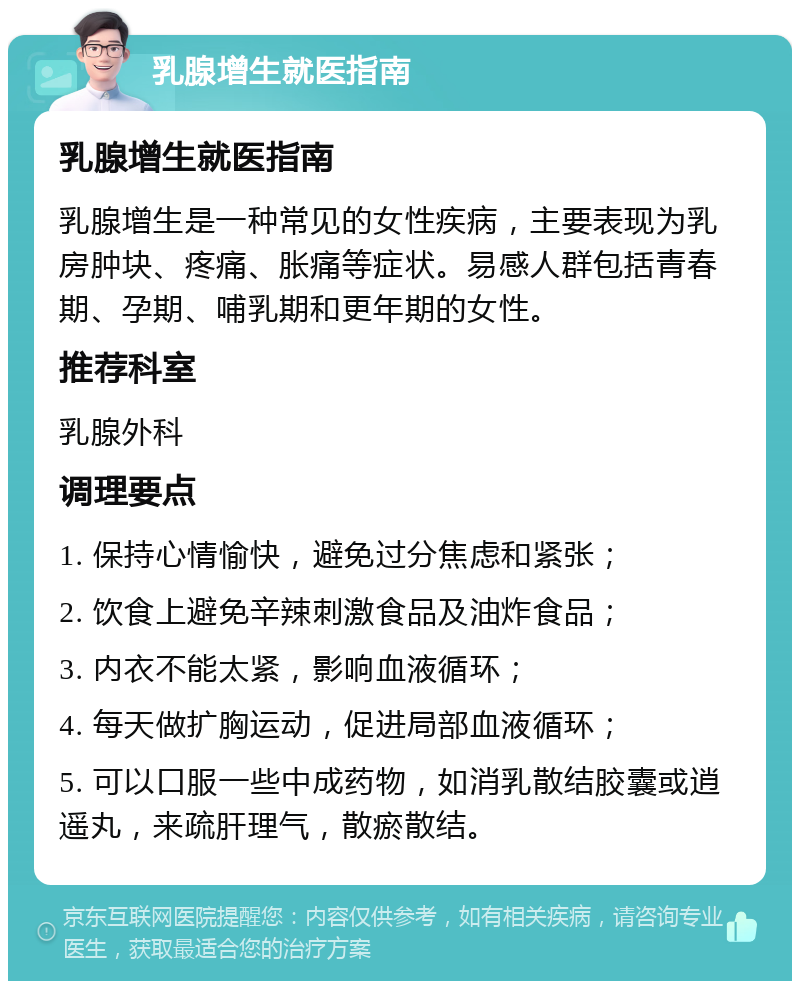 乳腺增生就医指南 乳腺增生就医指南 乳腺增生是一种常见的女性疾病，主要表现为乳房肿块、疼痛、胀痛等症状。易感人群包括青春期、孕期、哺乳期和更年期的女性。 推荐科室 乳腺外科 调理要点 1. 保持心情愉快，避免过分焦虑和紧张； 2. 饮食上避免辛辣刺激食品及油炸食品； 3. 内衣不能太紧，影响血液循环； 4. 每天做扩胸运动，促进局部血液循环； 5. 可以口服一些中成药物，如消乳散结胶囊或逍遥丸，来疏肝理气，散瘀散结。