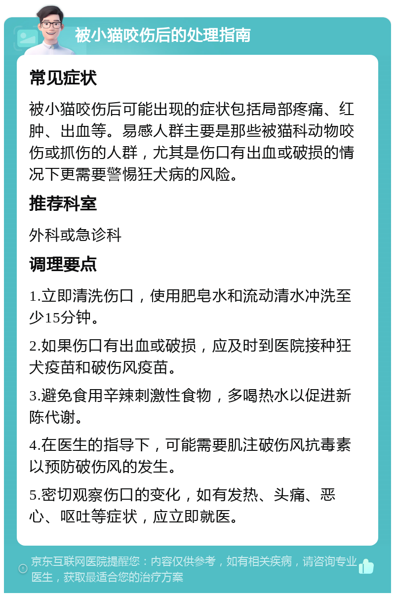 被小猫咬伤后的处理指南 常见症状 被小猫咬伤后可能出现的症状包括局部疼痛、红肿、出血等。易感人群主要是那些被猫科动物咬伤或抓伤的人群，尤其是伤口有出血或破损的情况下更需要警惕狂犬病的风险。 推荐科室 外科或急诊科 调理要点 1.立即清洗伤口，使用肥皂水和流动清水冲洗至少15分钟。 2.如果伤口有出血或破损，应及时到医院接种狂犬疫苗和破伤风疫苗。 3.避免食用辛辣刺激性食物，多喝热水以促进新陈代谢。 4.在医生的指导下，可能需要肌注破伤风抗毒素以预防破伤风的发生。 5.密切观察伤口的变化，如有发热、头痛、恶心、呕吐等症状，应立即就医。