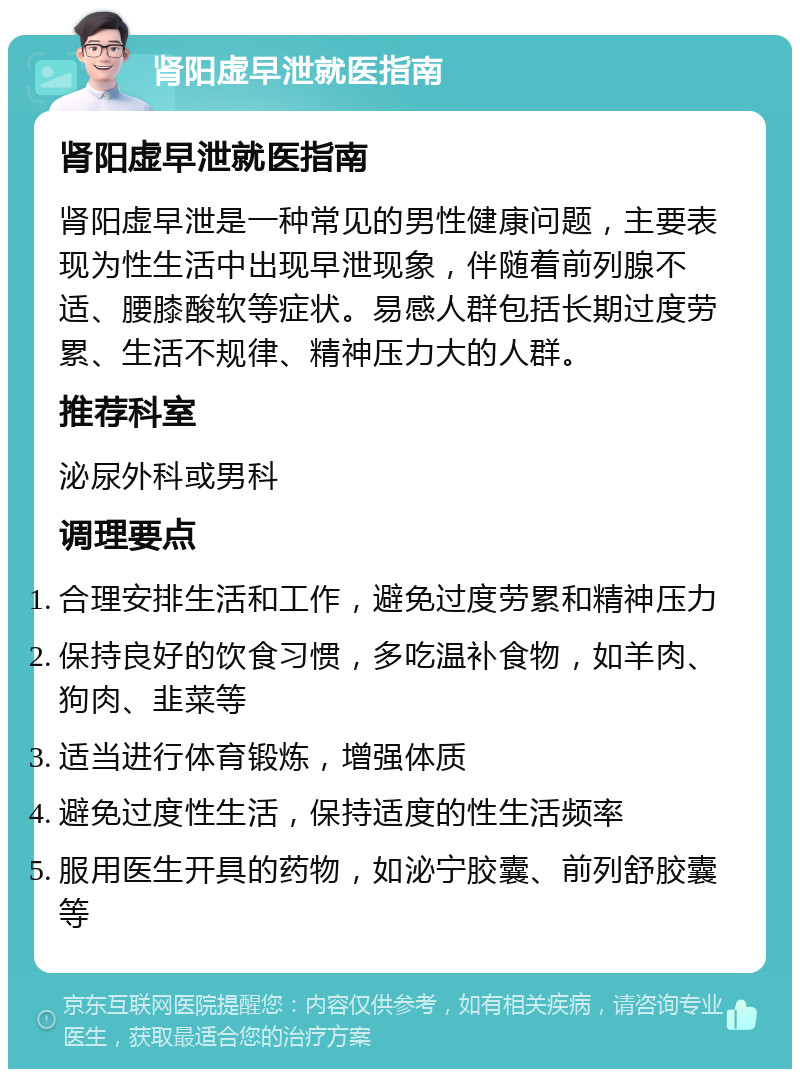 肾阳虚早泄就医指南 肾阳虚早泄就医指南 肾阳虚早泄是一种常见的男性健康问题，主要表现为性生活中出现早泄现象，伴随着前列腺不适、腰膝酸软等症状。易感人群包括长期过度劳累、生活不规律、精神压力大的人群。 推荐科室 泌尿外科或男科 调理要点 合理安排生活和工作，避免过度劳累和精神压力 保持良好的饮食习惯，多吃温补食物，如羊肉、狗肉、韭菜等 适当进行体育锻炼，增强体质 避免过度性生活，保持适度的性生活频率 服用医生开具的药物，如泌宁胶囊、前列舒胶囊等