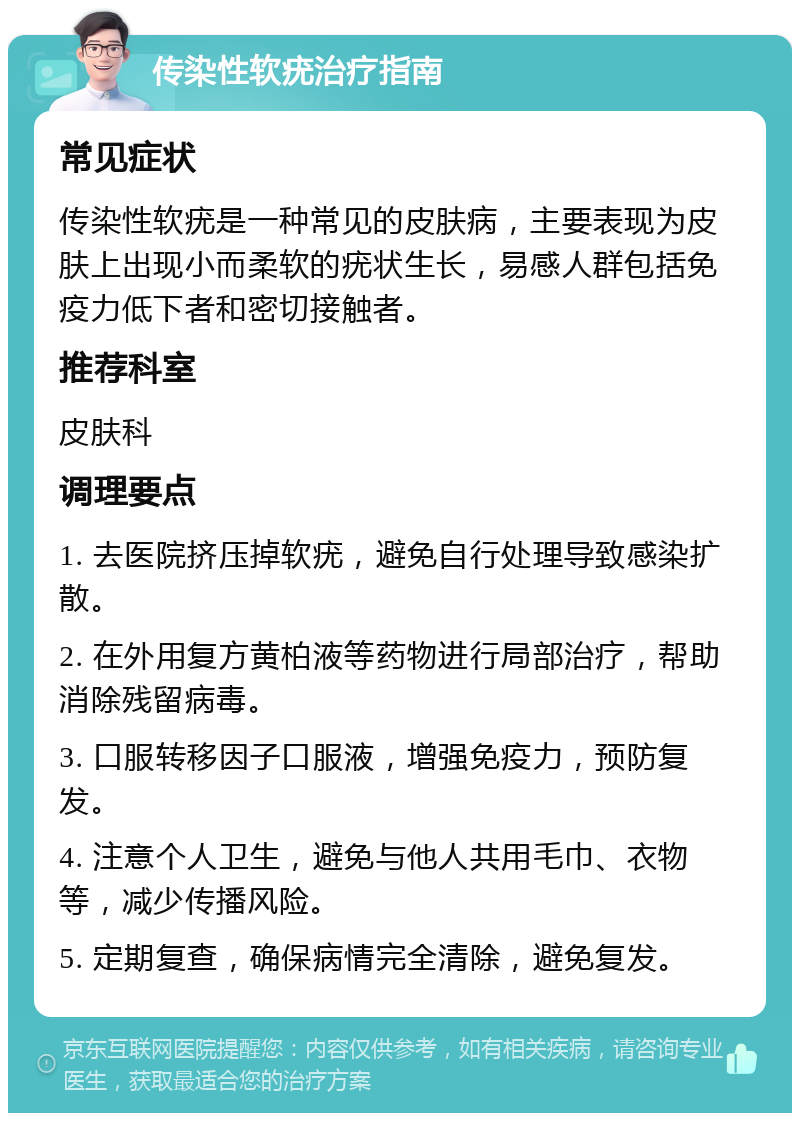 传染性软疣治疗指南 常见症状 传染性软疣是一种常见的皮肤病，主要表现为皮肤上出现小而柔软的疣状生长，易感人群包括免疫力低下者和密切接触者。 推荐科室 皮肤科 调理要点 1. 去医院挤压掉软疣，避免自行处理导致感染扩散。 2. 在外用复方黄柏液等药物进行局部治疗，帮助消除残留病毒。 3. 口服转移因子口服液，增强免疫力，预防复发。 4. 注意个人卫生，避免与他人共用毛巾、衣物等，减少传播风险。 5. 定期复查，确保病情完全清除，避免复发。