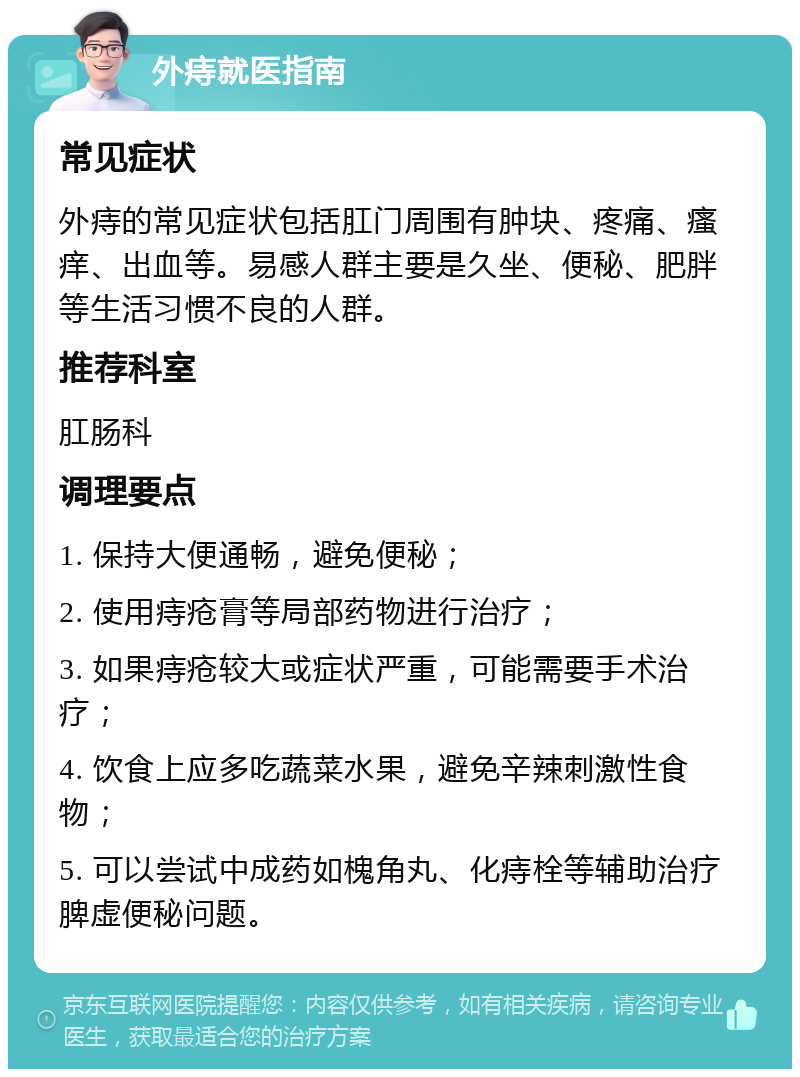 外痔就医指南 常见症状 外痔的常见症状包括肛门周围有肿块、疼痛、瘙痒、出血等。易感人群主要是久坐、便秘、肥胖等生活习惯不良的人群。 推荐科室 肛肠科 调理要点 1. 保持大便通畅，避免便秘； 2. 使用痔疮膏等局部药物进行治疗； 3. 如果痔疮较大或症状严重，可能需要手术治疗； 4. 饮食上应多吃蔬菜水果，避免辛辣刺激性食物； 5. 可以尝试中成药如槐角丸、化痔栓等辅助治疗脾虚便秘问题。