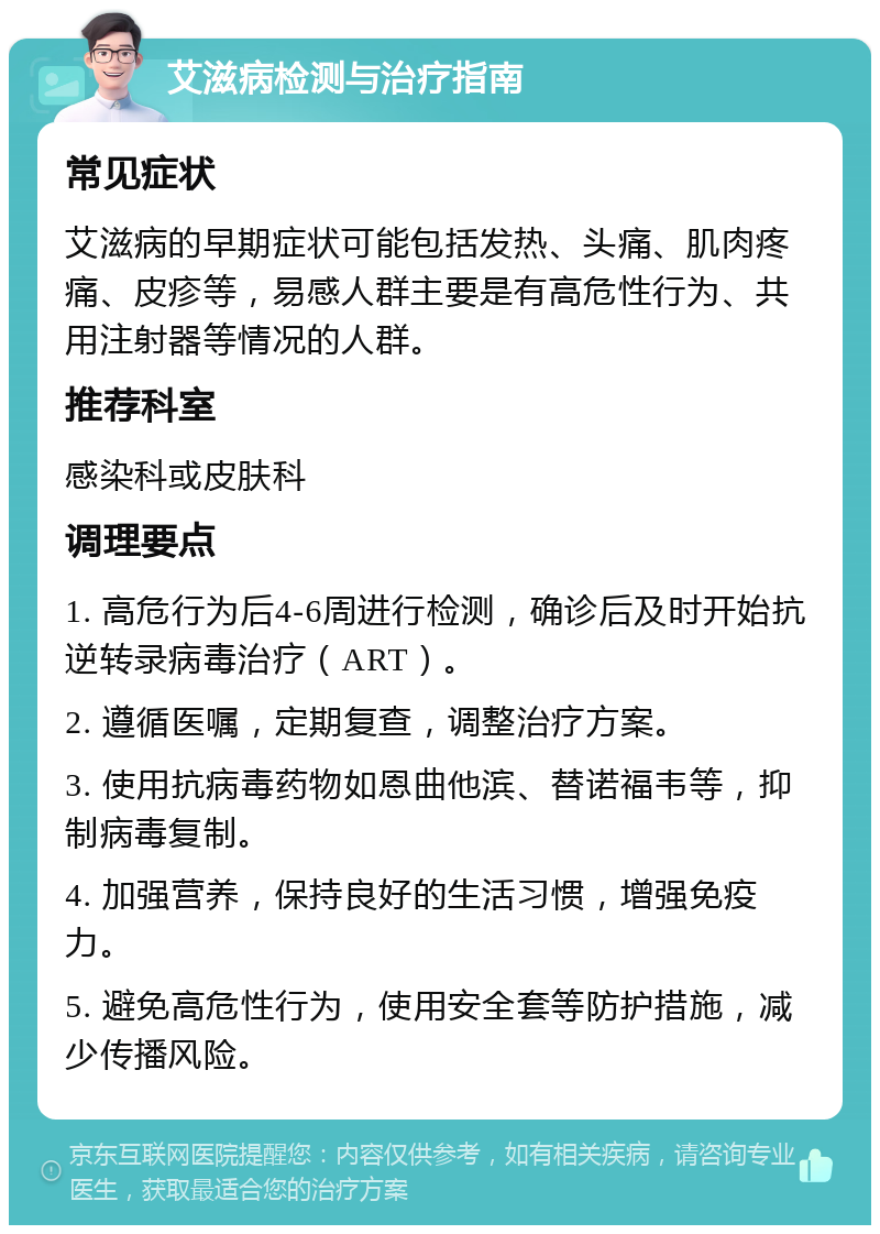 艾滋病检测与治疗指南 常见症状 艾滋病的早期症状可能包括发热、头痛、肌肉疼痛、皮疹等，易感人群主要是有高危性行为、共用注射器等情况的人群。 推荐科室 感染科或皮肤科 调理要点 1. 高危行为后4-6周进行检测，确诊后及时开始抗逆转录病毒治疗（ART）。 2. 遵循医嘱，定期复查，调整治疗方案。 3. 使用抗病毒药物如恩曲他滨、替诺福韦等，抑制病毒复制。 4. 加强营养，保持良好的生活习惯，增强免疫力。 5. 避免高危性行为，使用安全套等防护措施，减少传播风险。