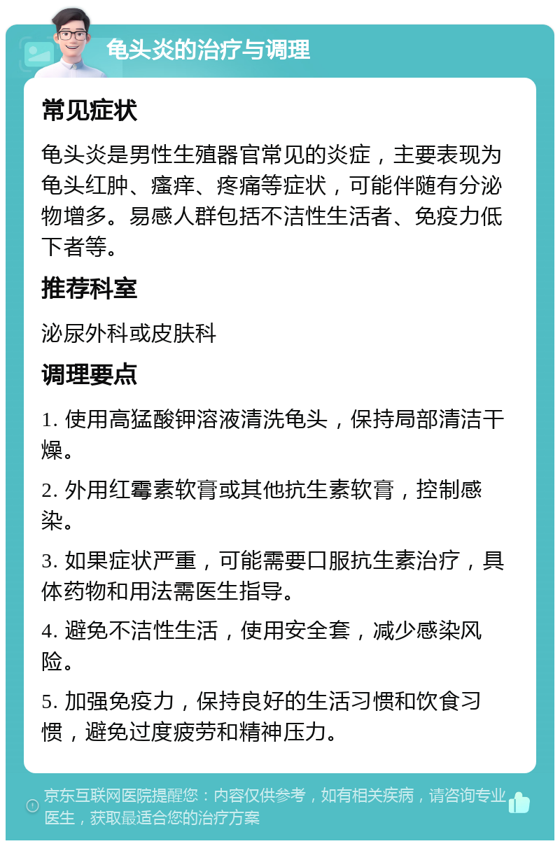 龟头炎的治疗与调理 常见症状 龟头炎是男性生殖器官常见的炎症，主要表现为龟头红肿、瘙痒、疼痛等症状，可能伴随有分泌物增多。易感人群包括不洁性生活者、免疫力低下者等。 推荐科室 泌尿外科或皮肤科 调理要点 1. 使用高猛酸钾溶液清洗龟头，保持局部清洁干燥。 2. 外用红霉素软膏或其他抗生素软膏，控制感染。 3. 如果症状严重，可能需要口服抗生素治疗，具体药物和用法需医生指导。 4. 避免不洁性生活，使用安全套，减少感染风险。 5. 加强免疫力，保持良好的生活习惯和饮食习惯，避免过度疲劳和精神压力。