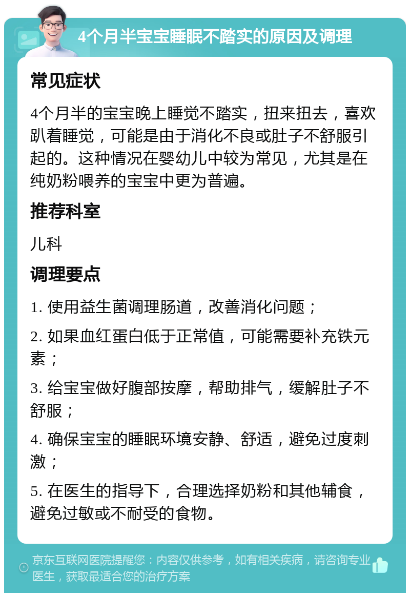 4个月半宝宝睡眠不踏实的原因及调理 常见症状 4个月半的宝宝晚上睡觉不踏实，扭来扭去，喜欢趴着睡觉，可能是由于消化不良或肚子不舒服引起的。这种情况在婴幼儿中较为常见，尤其是在纯奶粉喂养的宝宝中更为普遍。 推荐科室 儿科 调理要点 1. 使用益生菌调理肠道，改善消化问题； 2. 如果血红蛋白低于正常值，可能需要补充铁元素； 3. 给宝宝做好腹部按摩，帮助排气，缓解肚子不舒服； 4. 确保宝宝的睡眠环境安静、舒适，避免过度刺激； 5. 在医生的指导下，合理选择奶粉和其他辅食，避免过敏或不耐受的食物。