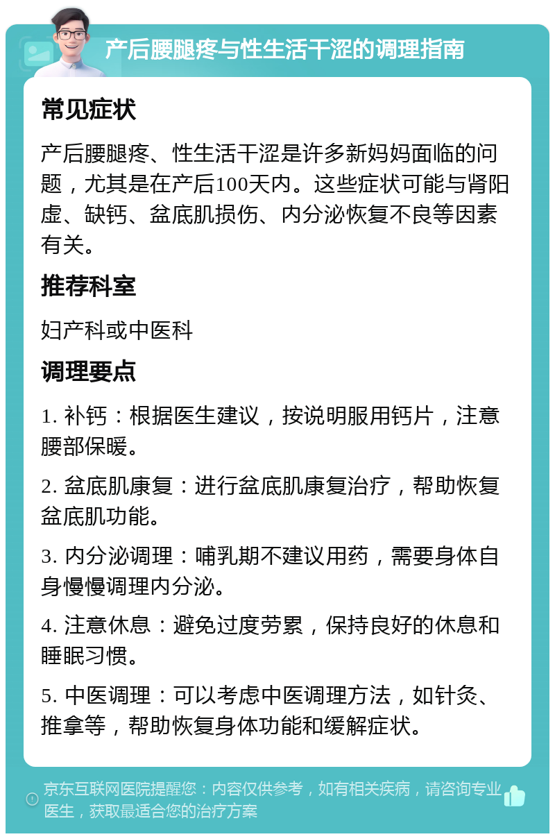 产后腰腿疼与性生活干涩的调理指南 常见症状 产后腰腿疼、性生活干涩是许多新妈妈面临的问题，尤其是在产后100天内。这些症状可能与肾阳虚、缺钙、盆底肌损伤、内分泌恢复不良等因素有关。 推荐科室 妇产科或中医科 调理要点 1. 补钙：根据医生建议，按说明服用钙片，注意腰部保暖。 2. 盆底肌康复：进行盆底肌康复治疗，帮助恢复盆底肌功能。 3. 内分泌调理：哺乳期不建议用药，需要身体自身慢慢调理内分泌。 4. 注意休息：避免过度劳累，保持良好的休息和睡眠习惯。 5. 中医调理：可以考虑中医调理方法，如针灸、推拿等，帮助恢复身体功能和缓解症状。