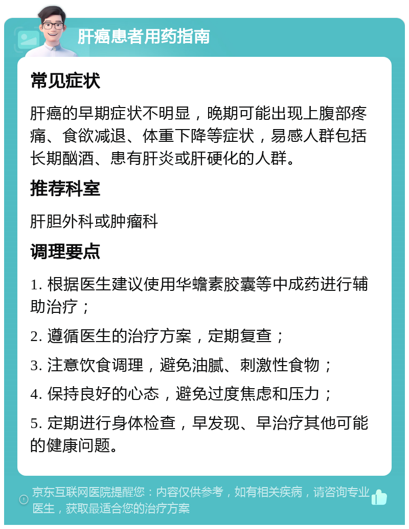 肝癌患者用药指南 常见症状 肝癌的早期症状不明显，晚期可能出现上腹部疼痛、食欲减退、体重下降等症状，易感人群包括长期酗酒、患有肝炎或肝硬化的人群。 推荐科室 肝胆外科或肿瘤科 调理要点 1. 根据医生建议使用华蟾素胶囊等中成药进行辅助治疗； 2. 遵循医生的治疗方案，定期复查； 3. 注意饮食调理，避免油腻、刺激性食物； 4. 保持良好的心态，避免过度焦虑和压力； 5. 定期进行身体检查，早发现、早治疗其他可能的健康问题。