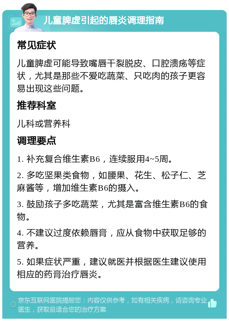 儿童脾虚引起的唇炎调理指南 常见症状 儿童脾虚可能导致嘴唇干裂脱皮、口腔溃疡等症状，尤其是那些不爱吃蔬菜、只吃肉的孩子更容易出现这些问题。 推荐科室 儿科或营养科 调理要点 1. 补充复合维生素B6，连续服用4~5周。 2. 多吃坚果类食物，如腰果、花生、松子仁、芝麻酱等，增加维生素B6的摄入。 3. 鼓励孩子多吃蔬菜，尤其是富含维生素B6的食物。 4. 不建议过度依赖唇膏，应从食物中获取足够的营养。 5. 如果症状严重，建议就医并根据医生建议使用相应的药膏治疗唇炎。