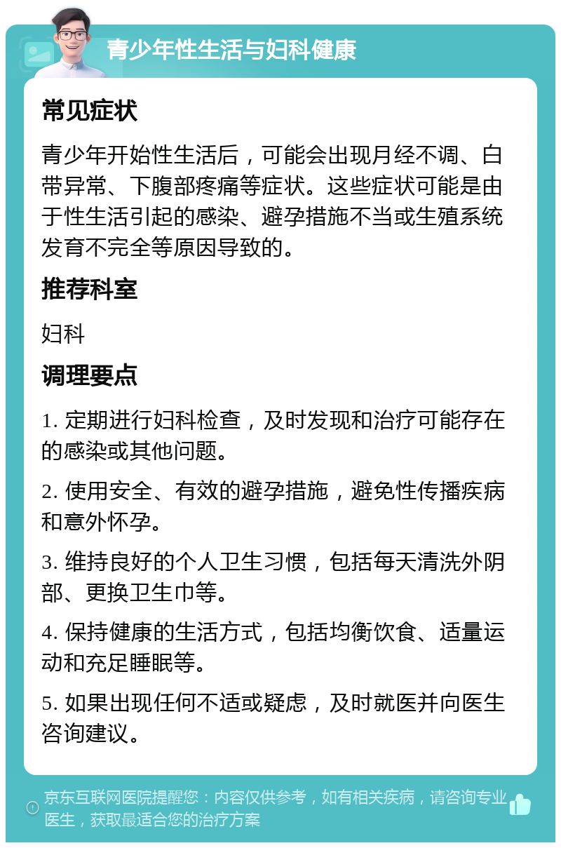 青少年性生活与妇科健康 常见症状 青少年开始性生活后，可能会出现月经不调、白带异常、下腹部疼痛等症状。这些症状可能是由于性生活引起的感染、避孕措施不当或生殖系统发育不完全等原因导致的。 推荐科室 妇科 调理要点 1. 定期进行妇科检查，及时发现和治疗可能存在的感染或其他问题。 2. 使用安全、有效的避孕措施，避免性传播疾病和意外怀孕。 3. 维持良好的个人卫生习惯，包括每天清洗外阴部、更换卫生巾等。 4. 保持健康的生活方式，包括均衡饮食、适量运动和充足睡眠等。 5. 如果出现任何不适或疑虑，及时就医并向医生咨询建议。