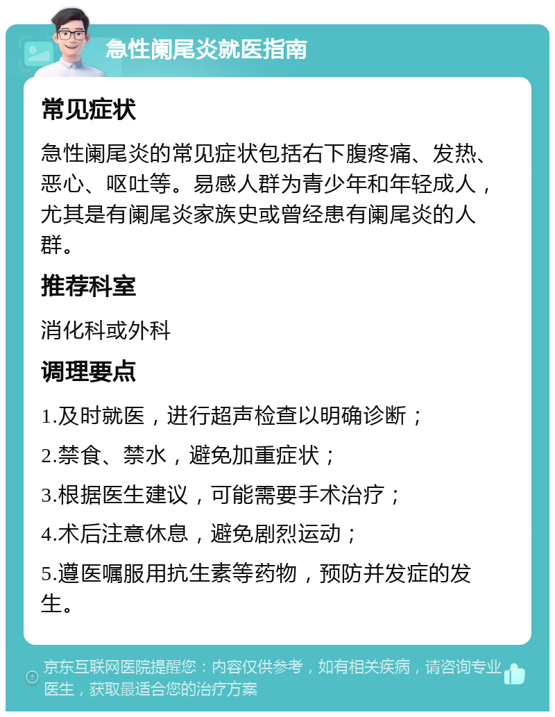 急性阑尾炎就医指南 常见症状 急性阑尾炎的常见症状包括右下腹疼痛、发热、恶心、呕吐等。易感人群为青少年和年轻成人，尤其是有阑尾炎家族史或曾经患有阑尾炎的人群。 推荐科室 消化科或外科 调理要点 1.及时就医，进行超声检查以明确诊断； 2.禁食、禁水，避免加重症状； 3.根据医生建议，可能需要手术治疗； 4.术后注意休息，避免剧烈运动； 5.遵医嘱服用抗生素等药物，预防并发症的发生。