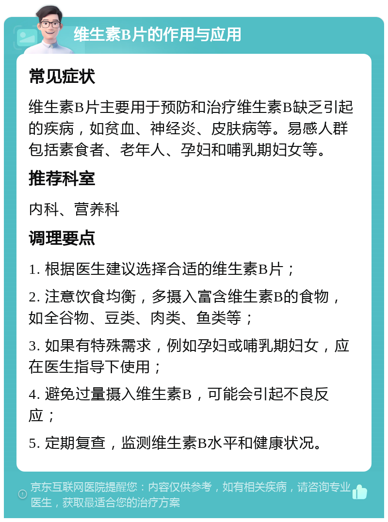 维生素B片的作用与应用 常见症状 维生素B片主要用于预防和治疗维生素B缺乏引起的疾病，如贫血、神经炎、皮肤病等。易感人群包括素食者、老年人、孕妇和哺乳期妇女等。 推荐科室 内科、营养科 调理要点 1. 根据医生建议选择合适的维生素B片； 2. 注意饮食均衡，多摄入富含维生素B的食物，如全谷物、豆类、肉类、鱼类等； 3. 如果有特殊需求，例如孕妇或哺乳期妇女，应在医生指导下使用； 4. 避免过量摄入维生素B，可能会引起不良反应； 5. 定期复查，监测维生素B水平和健康状况。