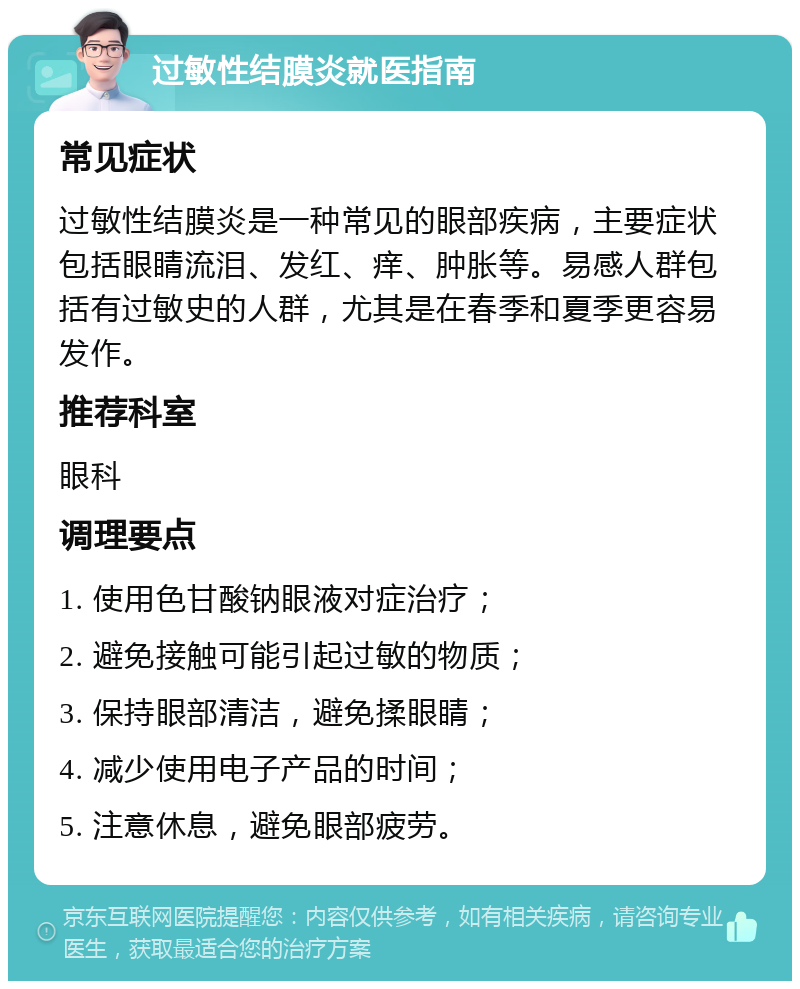 过敏性结膜炎就医指南 常见症状 过敏性结膜炎是一种常见的眼部疾病，主要症状包括眼睛流泪、发红、痒、肿胀等。易感人群包括有过敏史的人群，尤其是在春季和夏季更容易发作。 推荐科室 眼科 调理要点 1. 使用色甘酸钠眼液对症治疗； 2. 避免接触可能引起过敏的物质； 3. 保持眼部清洁，避免揉眼睛； 4. 减少使用电子产品的时间； 5. 注意休息，避免眼部疲劳。