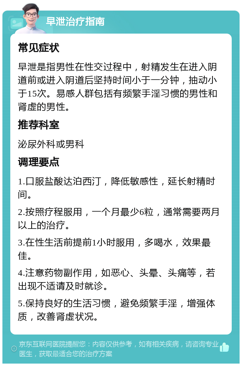 早泄治疗指南 常见症状 早泄是指男性在性交过程中，射精发生在进入阴道前或进入阴道后坚持时间小于一分钟，抽动小于15次。易感人群包括有频繁手淫习惯的男性和肾虚的男性。 推荐科室 泌尿外科或男科 调理要点 1.口服盐酸达泊西汀，降低敏感性，延长射精时间。 2.按照疗程服用，一个月最少6粒，通常需要两月以上的治疗。 3.在性生活前提前1小时服用，多喝水，效果最佳。 4.注意药物副作用，如恶心、头晕、头痛等，若出现不适请及时就诊。 5.保持良好的生活习惯，避免频繁手淫，增强体质，改善肾虚状况。