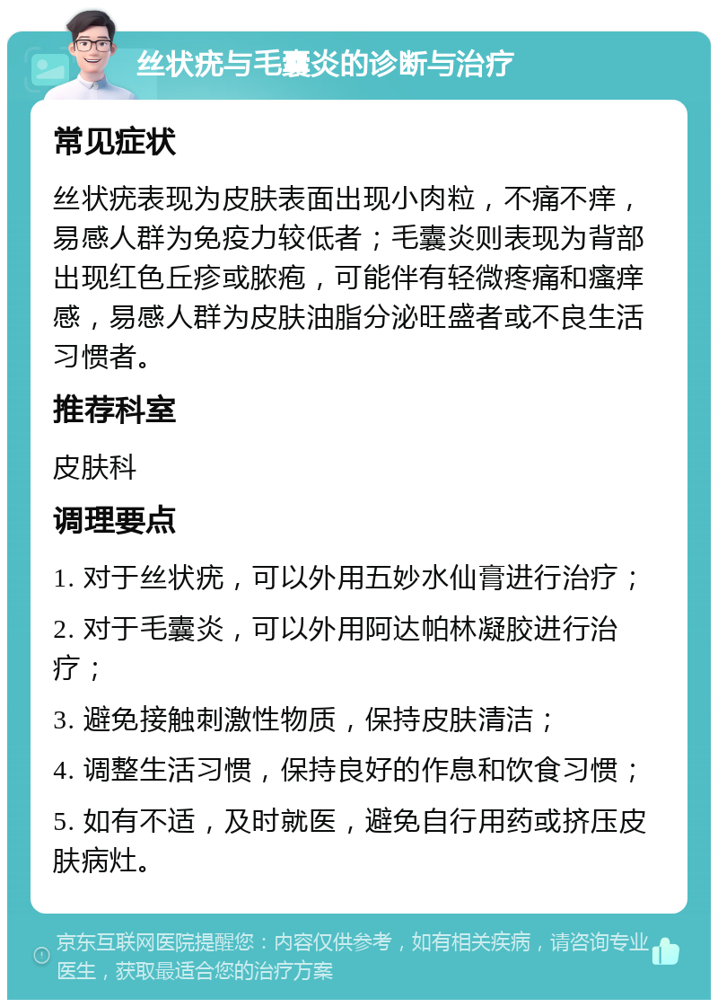 丝状疣与毛囊炎的诊断与治疗 常见症状 丝状疣表现为皮肤表面出现小肉粒，不痛不痒，易感人群为免疫力较低者；毛囊炎则表现为背部出现红色丘疹或脓疱，可能伴有轻微疼痛和瘙痒感，易感人群为皮肤油脂分泌旺盛者或不良生活习惯者。 推荐科室 皮肤科 调理要点 1. 对于丝状疣，可以外用五妙水仙膏进行治疗； 2. 对于毛囊炎，可以外用阿达帕林凝胶进行治疗； 3. 避免接触刺激性物质，保持皮肤清洁； 4. 调整生活习惯，保持良好的作息和饮食习惯； 5. 如有不适，及时就医，避免自行用药或挤压皮肤病灶。