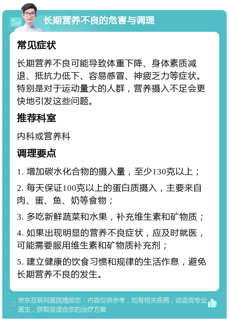 长期营养不良的危害与调理 常见症状 长期营养不良可能导致体重下降、身体素质减退、抵抗力低下、容易感冒、神疲乏力等症状。特别是对于运动量大的人群，营养摄入不足会更快地引发这些问题。 推荐科室 内科或营养科 调理要点 1. 增加碳水化合物的摄入量，至少130克以上； 2. 每天保证100克以上的蛋白质摄入，主要来自肉、蛋、鱼、奶等食物； 3. 多吃新鲜蔬菜和水果，补充维生素和矿物质； 4. 如果出现明显的营养不良症状，应及时就医，可能需要服用维生素和矿物质补充剂； 5. 建立健康的饮食习惯和规律的生活作息，避免长期营养不良的发生。