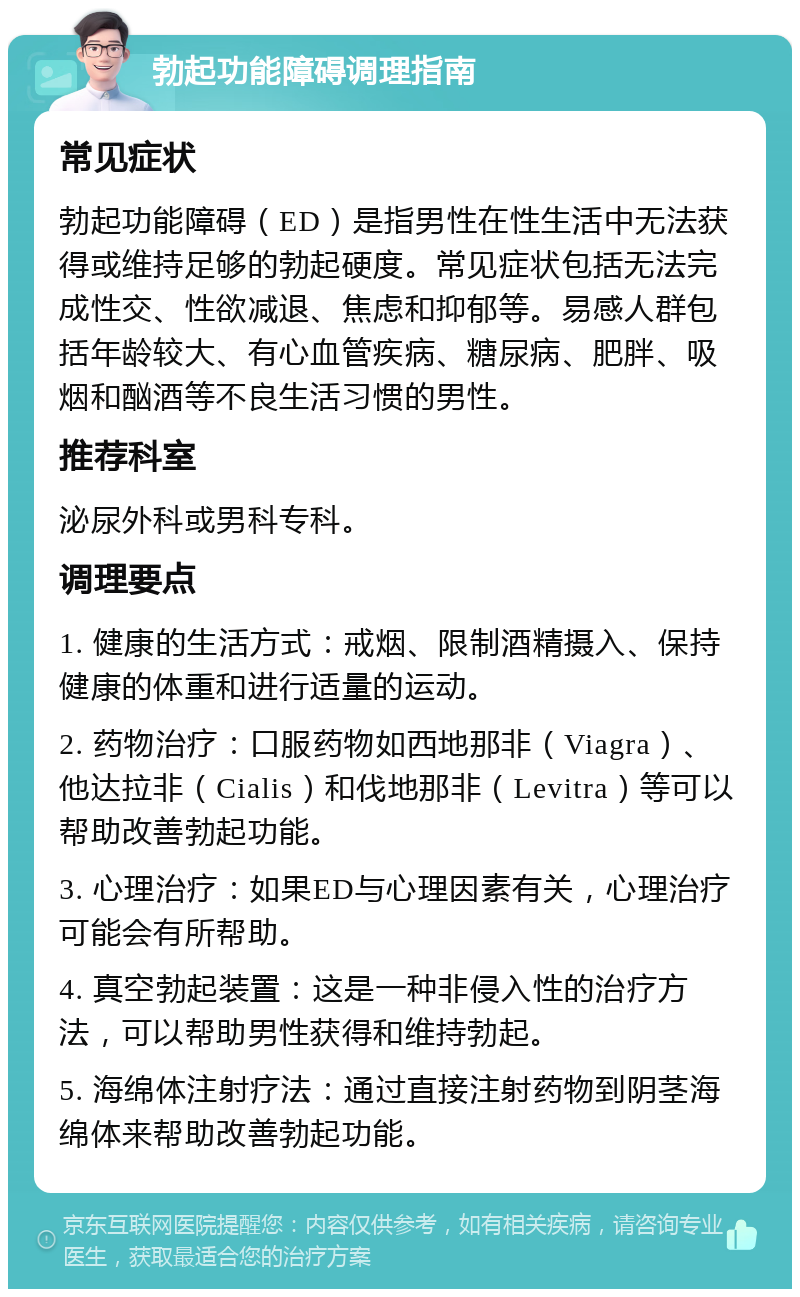 勃起功能障碍调理指南 常见症状 勃起功能障碍（ED）是指男性在性生活中无法获得或维持足够的勃起硬度。常见症状包括无法完成性交、性欲减退、焦虑和抑郁等。易感人群包括年龄较大、有心血管疾病、糖尿病、肥胖、吸烟和酗酒等不良生活习惯的男性。 推荐科室 泌尿外科或男科专科。 调理要点 1. 健康的生活方式：戒烟、限制酒精摄入、保持健康的体重和进行适量的运动。 2. 药物治疗：口服药物如西地那非（Viagra）、他达拉非（Cialis）和伐地那非（Levitra）等可以帮助改善勃起功能。 3. 心理治疗：如果ED与心理因素有关，心理治疗可能会有所帮助。 4. 真空勃起装置：这是一种非侵入性的治疗方法，可以帮助男性获得和维持勃起。 5. 海绵体注射疗法：通过直接注射药物到阴茎海绵体来帮助改善勃起功能。