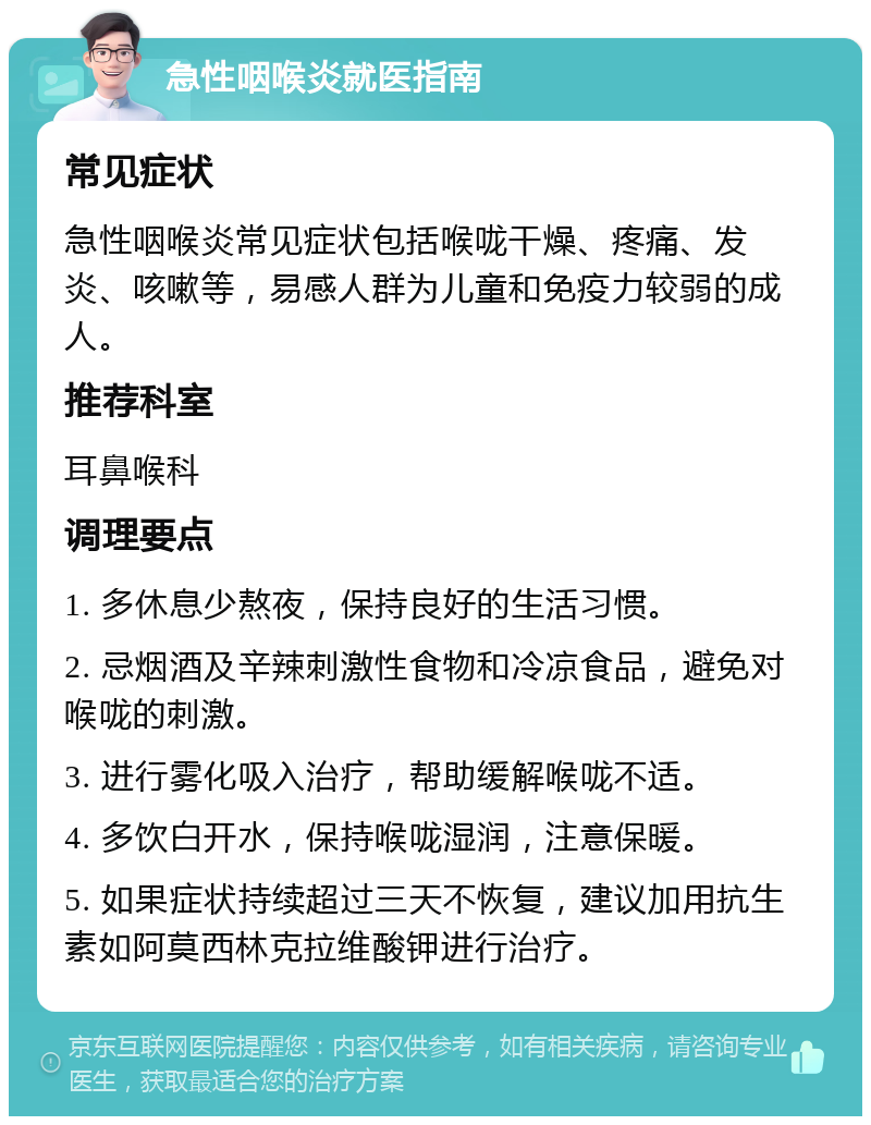 急性咽喉炎就医指南 常见症状 急性咽喉炎常见症状包括喉咙干燥、疼痛、发炎、咳嗽等，易感人群为儿童和免疫力较弱的成人。 推荐科室 耳鼻喉科 调理要点 1. 多休息少熬夜，保持良好的生活习惯。 2. 忌烟酒及辛辣刺激性食物和冷凉食品，避免对喉咙的刺激。 3. 进行雾化吸入治疗，帮助缓解喉咙不适。 4. 多饮白开水，保持喉咙湿润，注意保暖。 5. 如果症状持续超过三天不恢复，建议加用抗生素如阿莫西林克拉维酸钾进行治疗。