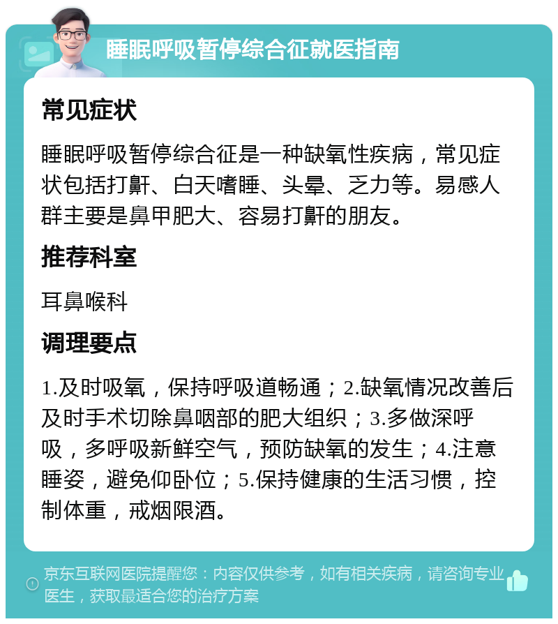 睡眠呼吸暂停综合征就医指南 常见症状 睡眠呼吸暂停综合征是一种缺氧性疾病，常见症状包括打鼾、白天嗜睡、头晕、乏力等。易感人群主要是鼻甲肥大、容易打鼾的朋友。 推荐科室 耳鼻喉科 调理要点 1.及时吸氧，保持呼吸道畅通；2.缺氧情况改善后及时手术切除鼻咽部的肥大组织；3.多做深呼吸，多呼吸新鲜空气，预防缺氧的发生；4.注意睡姿，避免仰卧位；5.保持健康的生活习惯，控制体重，戒烟限酒。