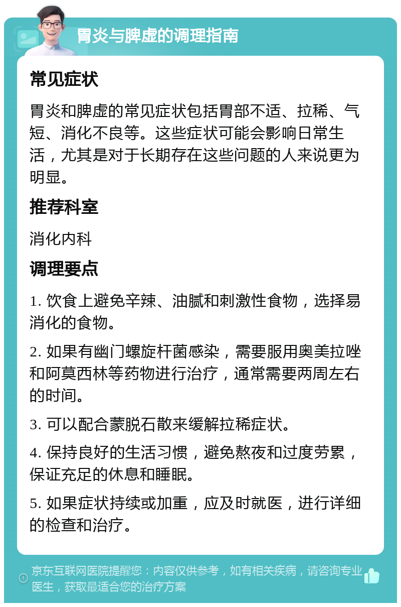 胃炎与脾虚的调理指南 常见症状 胃炎和脾虚的常见症状包括胃部不适、拉稀、气短、消化不良等。这些症状可能会影响日常生活，尤其是对于长期存在这些问题的人来说更为明显。 推荐科室 消化内科 调理要点 1. 饮食上避免辛辣、油腻和刺激性食物，选择易消化的食物。 2. 如果有幽门螺旋杆菌感染，需要服用奥美拉唑和阿莫西林等药物进行治疗，通常需要两周左右的时间。 3. 可以配合蒙脱石散来缓解拉稀症状。 4. 保持良好的生活习惯，避免熬夜和过度劳累，保证充足的休息和睡眠。 5. 如果症状持续或加重，应及时就医，进行详细的检查和治疗。