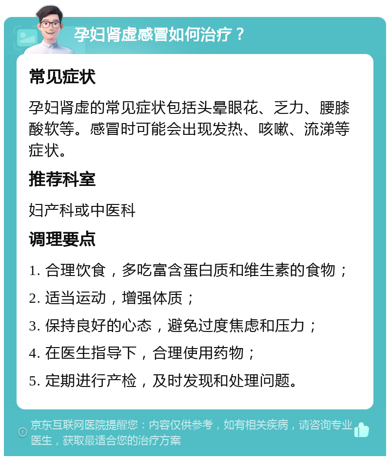 孕妇肾虚感冒如何治疗？ 常见症状 孕妇肾虚的常见症状包括头晕眼花、乏力、腰膝酸软等。感冒时可能会出现发热、咳嗽、流涕等症状。 推荐科室 妇产科或中医科 调理要点 1. 合理饮食，多吃富含蛋白质和维生素的食物； 2. 适当运动，增强体质； 3. 保持良好的心态，避免过度焦虑和压力； 4. 在医生指导下，合理使用药物； 5. 定期进行产检，及时发现和处理问题。