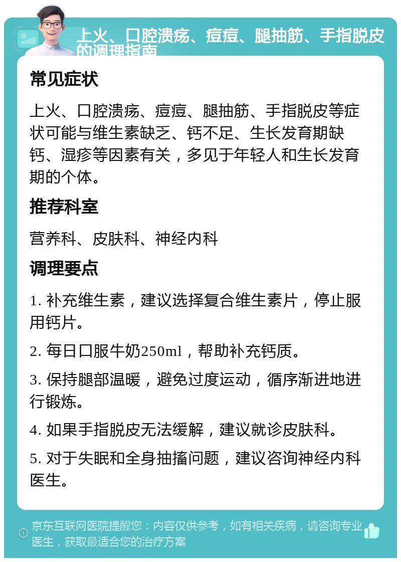 上火、口腔溃疡、痘痘、腿抽筋、手指脱皮的调理指南 常见症状 上火、口腔溃疡、痘痘、腿抽筋、手指脱皮等症状可能与维生素缺乏、钙不足、生长发育期缺钙、湿疹等因素有关，多见于年轻人和生长发育期的个体。 推荐科室 营养科、皮肤科、神经内科 调理要点 1. 补充维生素，建议选择复合维生素片，停止服用钙片。 2. 每日口服牛奶250ml，帮助补充钙质。 3. 保持腿部温暖，避免过度运动，循序渐进地进行锻炼。 4. 如果手指脱皮无法缓解，建议就诊皮肤科。 5. 对于失眠和全身抽搐问题，建议咨询神经内科医生。