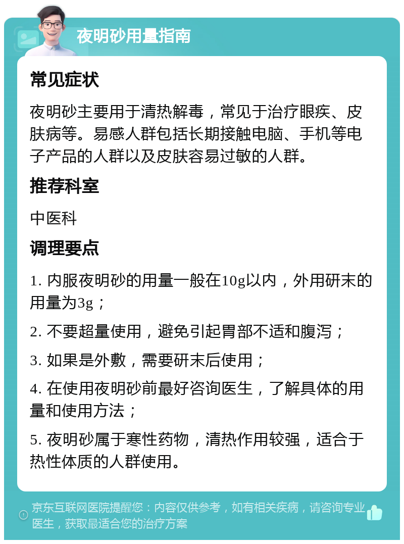 夜明砂用量指南 常见症状 夜明砂主要用于清热解毒，常见于治疗眼疾、皮肤病等。易感人群包括长期接触电脑、手机等电子产品的人群以及皮肤容易过敏的人群。 推荐科室 中医科 调理要点 1. 内服夜明砂的用量一般在10g以内，外用研末的用量为3g； 2. 不要超量使用，避免引起胃部不适和腹泻； 3. 如果是外敷，需要研末后使用； 4. 在使用夜明砂前最好咨询医生，了解具体的用量和使用方法； 5. 夜明砂属于寒性药物，清热作用较强，适合于热性体质的人群使用。