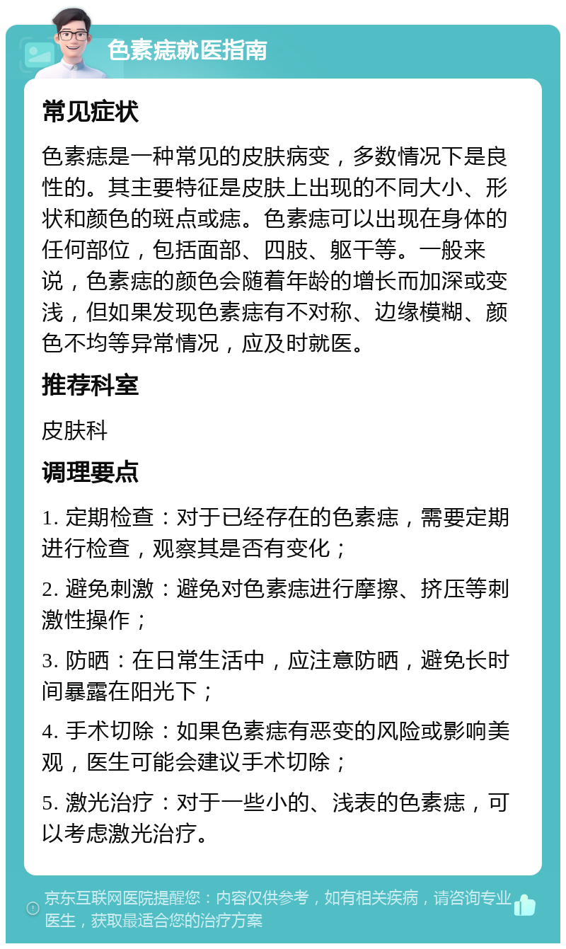 色素痣就医指南 常见症状 色素痣是一种常见的皮肤病变，多数情况下是良性的。其主要特征是皮肤上出现的不同大小、形状和颜色的斑点或痣。色素痣可以出现在身体的任何部位，包括面部、四肢、躯干等。一般来说，色素痣的颜色会随着年龄的增长而加深或变浅，但如果发现色素痣有不对称、边缘模糊、颜色不均等异常情况，应及时就医。 推荐科室 皮肤科 调理要点 1. 定期检查：对于已经存在的色素痣，需要定期进行检查，观察其是否有变化； 2. 避免刺激：避免对色素痣进行摩擦、挤压等刺激性操作； 3. 防晒：在日常生活中，应注意防晒，避免长时间暴露在阳光下； 4. 手术切除：如果色素痣有恶变的风险或影响美观，医生可能会建议手术切除； 5. 激光治疗：对于一些小的、浅表的色素痣，可以考虑激光治疗。