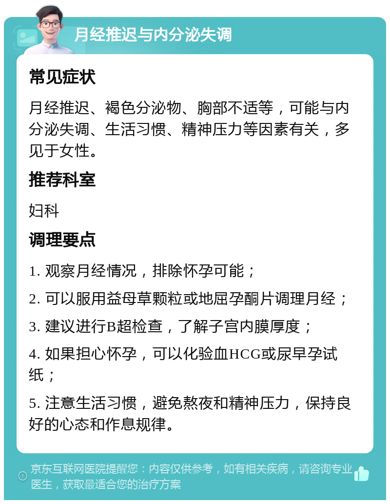 月经推迟与内分泌失调 常见症状 月经推迟、褐色分泌物、胸部不适等，可能与内分泌失调、生活习惯、精神压力等因素有关，多见于女性。 推荐科室 妇科 调理要点 1. 观察月经情况，排除怀孕可能； 2. 可以服用益母草颗粒或地屈孕酮片调理月经； 3. 建议进行B超检查，了解子宫内膜厚度； 4. 如果担心怀孕，可以化验血HCG或尿早孕试纸； 5. 注意生活习惯，避免熬夜和精神压力，保持良好的心态和作息规律。