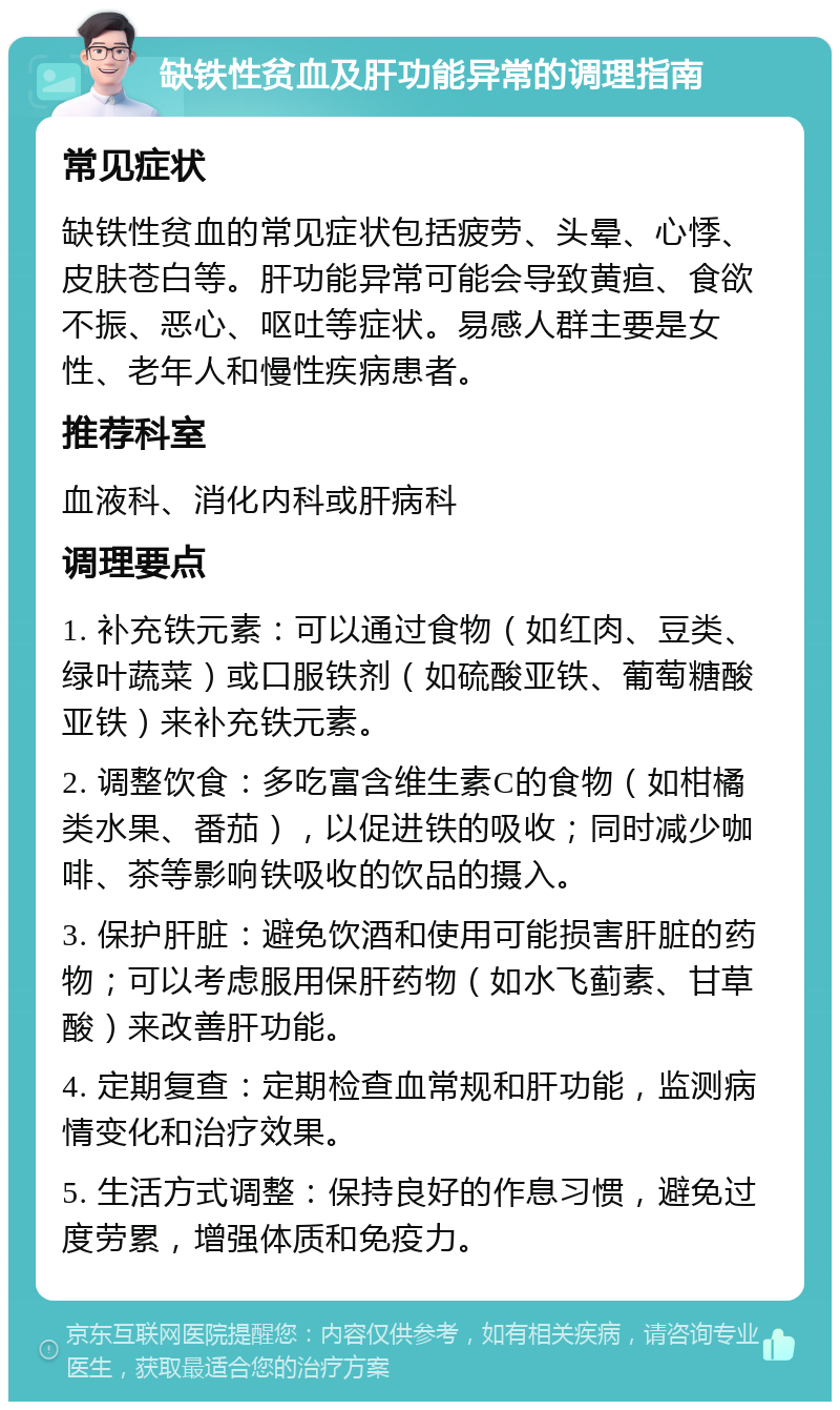 缺铁性贫血及肝功能异常的调理指南 常见症状 缺铁性贫血的常见症状包括疲劳、头晕、心悸、皮肤苍白等。肝功能异常可能会导致黄疸、食欲不振、恶心、呕吐等症状。易感人群主要是女性、老年人和慢性疾病患者。 推荐科室 血液科、消化内科或肝病科 调理要点 1. 补充铁元素：可以通过食物（如红肉、豆类、绿叶蔬菜）或口服铁剂（如硫酸亚铁、葡萄糖酸亚铁）来补充铁元素。 2. 调整饮食：多吃富含维生素C的食物（如柑橘类水果、番茄），以促进铁的吸收；同时减少咖啡、茶等影响铁吸收的饮品的摄入。 3. 保护肝脏：避免饮酒和使用可能损害肝脏的药物；可以考虑服用保肝药物（如水飞蓟素、甘草酸）来改善肝功能。 4. 定期复查：定期检查血常规和肝功能，监测病情变化和治疗效果。 5. 生活方式调整：保持良好的作息习惯，避免过度劳累，增强体质和免疫力。