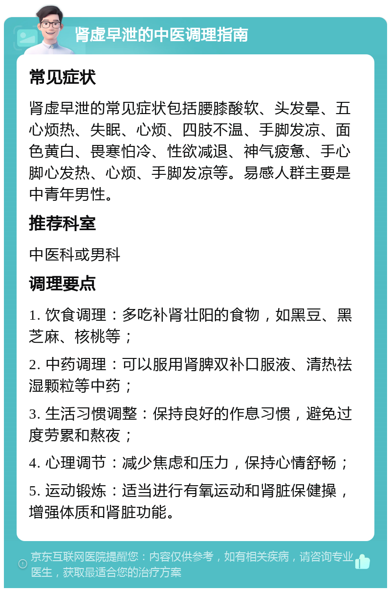 肾虚早泄的中医调理指南 常见症状 肾虚早泄的常见症状包括腰膝酸软、头发晕、五心烦热、失眠、心烦、四肢不温、手脚发凉、面色黄白、畏寒怕冷、性欲减退、神气疲惫、手心脚心发热、心烦、手脚发凉等。易感人群主要是中青年男性。 推荐科室 中医科或男科 调理要点 1. 饮食调理：多吃补肾壮阳的食物，如黑豆、黑芝麻、核桃等； 2. 中药调理：可以服用肾脾双补口服液、清热祛湿颗粒等中药； 3. 生活习惯调整：保持良好的作息习惯，避免过度劳累和熬夜； 4. 心理调节：减少焦虑和压力，保持心情舒畅； 5. 运动锻炼：适当进行有氧运动和肾脏保健操，增强体质和肾脏功能。