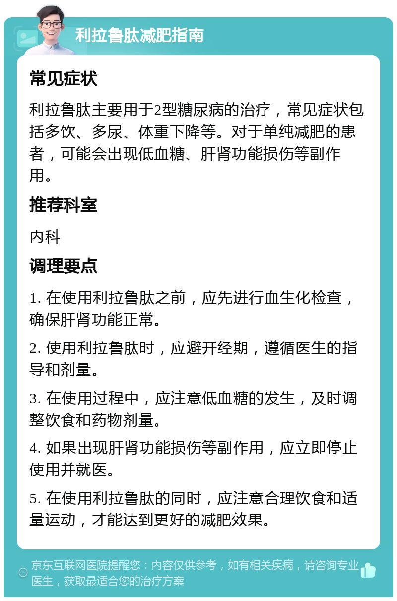 利拉鲁肽减肥指南 常见症状 利拉鲁肽主要用于2型糖尿病的治疗，常见症状包括多饮、多尿、体重下降等。对于单纯减肥的患者，可能会出现低血糖、肝肾功能损伤等副作用。 推荐科室 内科 调理要点 1. 在使用利拉鲁肽之前，应先进行血生化检查，确保肝肾功能正常。 2. 使用利拉鲁肽时，应避开经期，遵循医生的指导和剂量。 3. 在使用过程中，应注意低血糖的发生，及时调整饮食和药物剂量。 4. 如果出现肝肾功能损伤等副作用，应立即停止使用并就医。 5. 在使用利拉鲁肽的同时，应注意合理饮食和适量运动，才能达到更好的减肥效果。