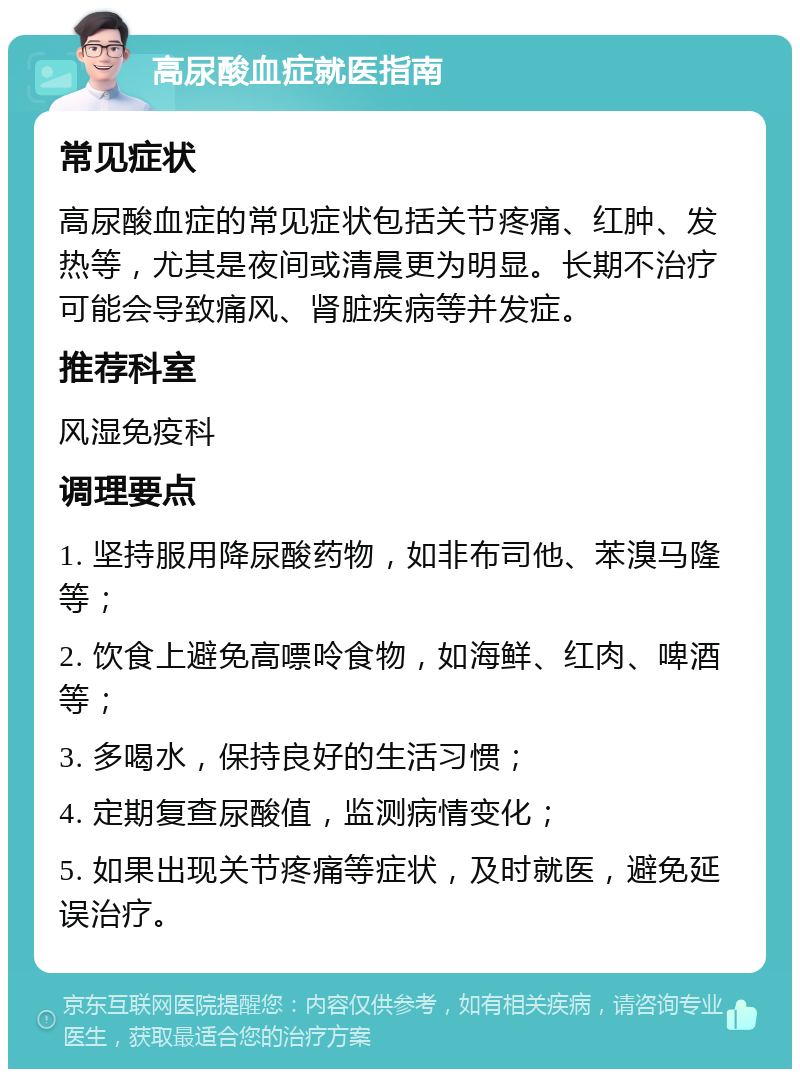 高尿酸血症就医指南 常见症状 高尿酸血症的常见症状包括关节疼痛、红肿、发热等，尤其是夜间或清晨更为明显。长期不治疗可能会导致痛风、肾脏疾病等并发症。 推荐科室 风湿免疫科 调理要点 1. 坚持服用降尿酸药物，如非布司他、苯溴马隆等； 2. 饮食上避免高嘌呤食物，如海鲜、红肉、啤酒等； 3. 多喝水，保持良好的生活习惯； 4. 定期复查尿酸值，监测病情变化； 5. 如果出现关节疼痛等症状，及时就医，避免延误治疗。