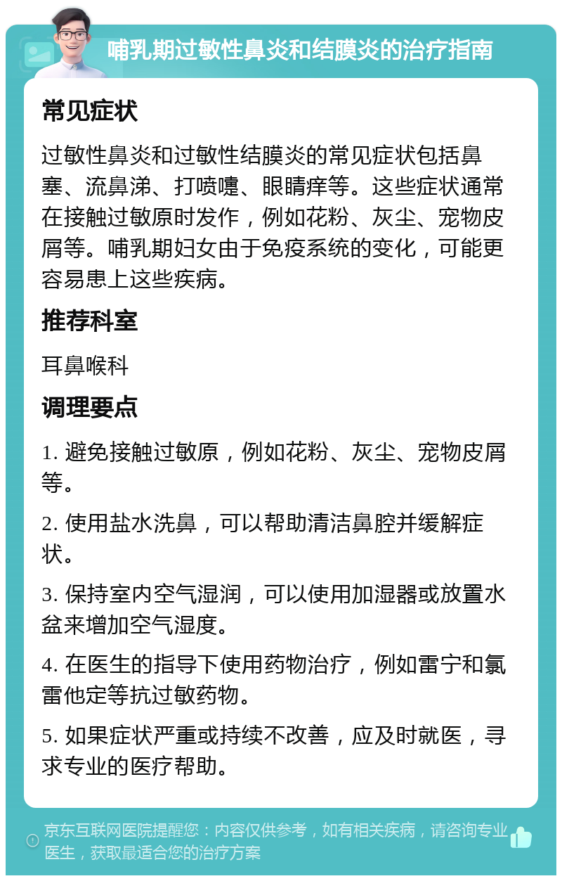 哺乳期过敏性鼻炎和结膜炎的治疗指南 常见症状 过敏性鼻炎和过敏性结膜炎的常见症状包括鼻塞、流鼻涕、打喷嚏、眼睛痒等。这些症状通常在接触过敏原时发作，例如花粉、灰尘、宠物皮屑等。哺乳期妇女由于免疫系统的变化，可能更容易患上这些疾病。 推荐科室 耳鼻喉科 调理要点 1. 避免接触过敏原，例如花粉、灰尘、宠物皮屑等。 2. 使用盐水洗鼻，可以帮助清洁鼻腔并缓解症状。 3. 保持室内空气湿润，可以使用加湿器或放置水盆来增加空气湿度。 4. 在医生的指导下使用药物治疗，例如雷宁和氯雷他定等抗过敏药物。 5. 如果症状严重或持续不改善，应及时就医，寻求专业的医疗帮助。