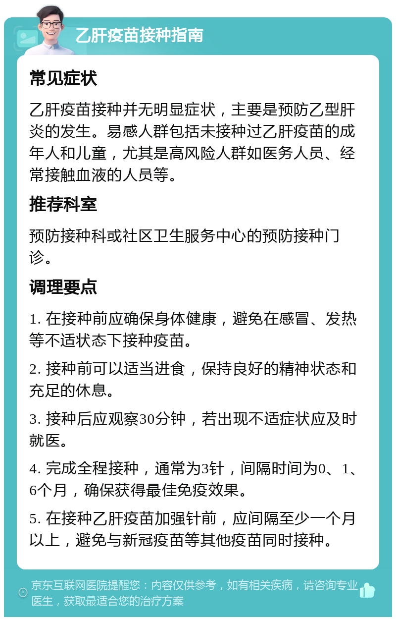 乙肝疫苗接种指南 常见症状 乙肝疫苗接种并无明显症状，主要是预防乙型肝炎的发生。易感人群包括未接种过乙肝疫苗的成年人和儿童，尤其是高风险人群如医务人员、经常接触血液的人员等。 推荐科室 预防接种科或社区卫生服务中心的预防接种门诊。 调理要点 1. 在接种前应确保身体健康，避免在感冒、发热等不适状态下接种疫苗。 2. 接种前可以适当进食，保持良好的精神状态和充足的休息。 3. 接种后应观察30分钟，若出现不适症状应及时就医。 4. 完成全程接种，通常为3针，间隔时间为0、1、6个月，确保获得最佳免疫效果。 5. 在接种乙肝疫苗加强针前，应间隔至少一个月以上，避免与新冠疫苗等其他疫苗同时接种。