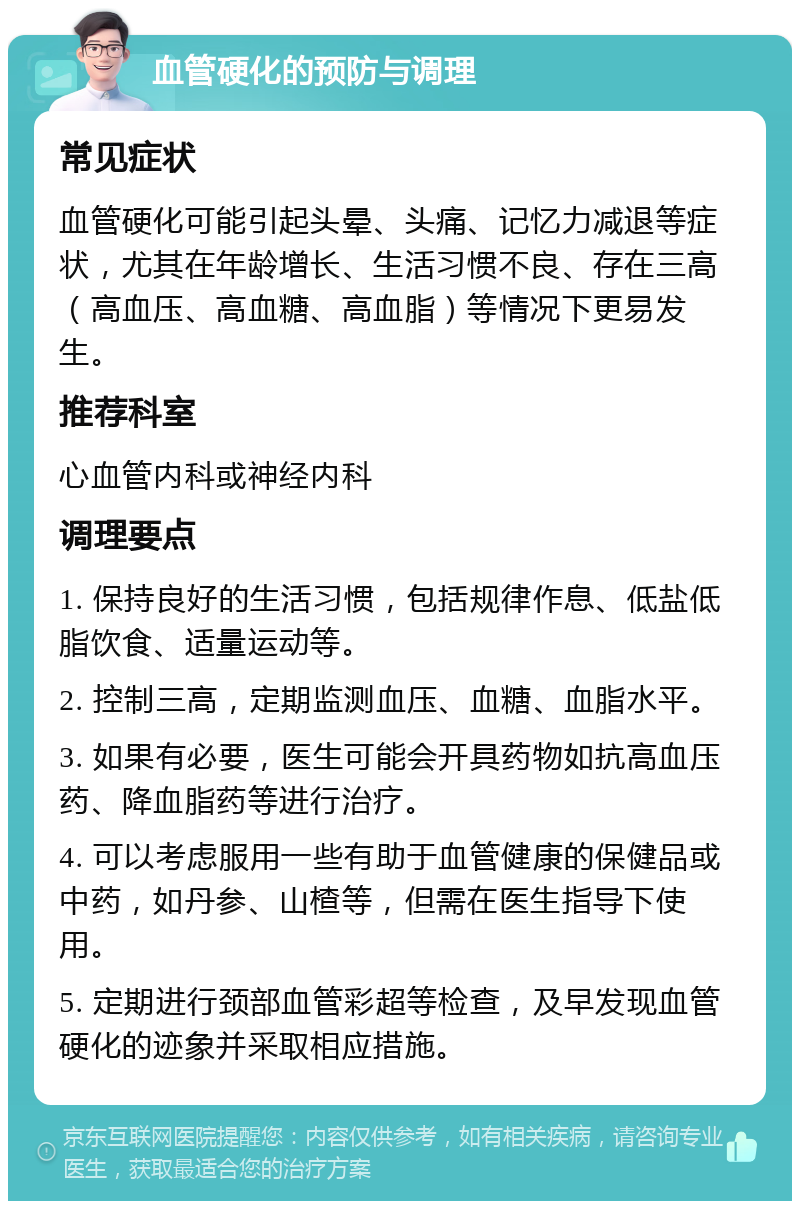 血管硬化的预防与调理 常见症状 血管硬化可能引起头晕、头痛、记忆力减退等症状，尤其在年龄增长、生活习惯不良、存在三高（高血压、高血糖、高血脂）等情况下更易发生。 推荐科室 心血管内科或神经内科 调理要点 1. 保持良好的生活习惯，包括规律作息、低盐低脂饮食、适量运动等。 2. 控制三高，定期监测血压、血糖、血脂水平。 3. 如果有必要，医生可能会开具药物如抗高血压药、降血脂药等进行治疗。 4. 可以考虑服用一些有助于血管健康的保健品或中药，如丹参、山楂等，但需在医生指导下使用。 5. 定期进行颈部血管彩超等检查，及早发现血管硬化的迹象并采取相应措施。