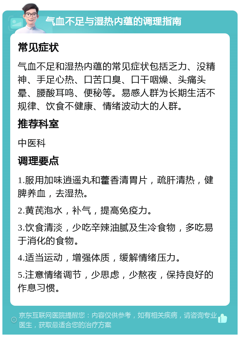 气血不足与湿热内蕴的调理指南 常见症状 气血不足和湿热内蕴的常见症状包括乏力、没精神、手足心热、口苦口臭、口干咽燥、头痛头晕、腰酸耳鸣、便秘等。易感人群为长期生活不规律、饮食不健康、情绪波动大的人群。 推荐科室 中医科 调理要点 1.服用加味逍遥丸和藿香清胃片，疏肝清热，健脾养血，去湿热。 2.黄芪泡水，补气，提高免疫力。 3.饮食清淡，少吃辛辣油腻及生冷食物，多吃易于消化的食物。 4.适当运动，增强体质，缓解情绪压力。 5.注意情绪调节，少思虑，少熬夜，保持良好的作息习惯。