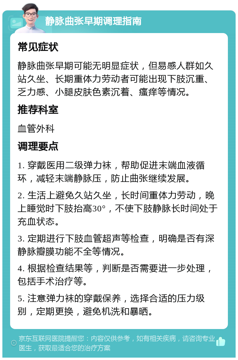 静脉曲张早期调理指南 常见症状 静脉曲张早期可能无明显症状，但易感人群如久站久坐、长期重体力劳动者可能出现下肢沉重、乏力感、小腿皮肤色素沉着、瘙痒等情况。 推荐科室 血管外科 调理要点 1. 穿戴医用二级弹力袜，帮助促进末端血液循环，减轻末端静脉压，防止曲张继续发展。 2. 生活上避免久站久坐，长时间重体力劳动，晚上睡觉时下肢抬高30°，不使下肢静脉长时间处于充血状态。 3. 定期进行下肢血管超声等检查，明确是否有深静脉瓣膜功能不全等情况。 4. 根据检查结果等，判断是否需要进一步处理，包括手术治疗等。 5. 注意弹力袜的穿戴保养，选择合适的压力级别，定期更换，避免机洗和暴晒。