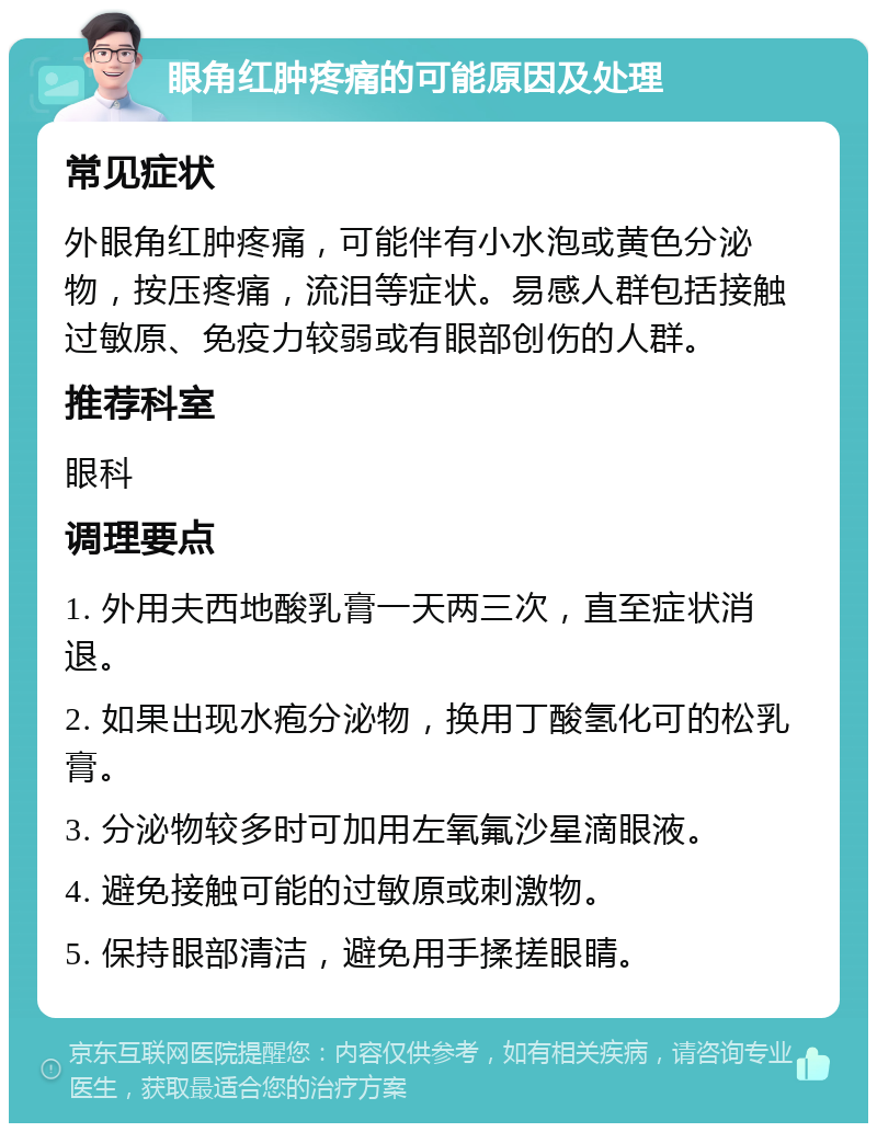 眼角红肿疼痛的可能原因及处理 常见症状 外眼角红肿疼痛，可能伴有小水泡或黄色分泌物，按压疼痛，流泪等症状。易感人群包括接触过敏原、免疫力较弱或有眼部创伤的人群。 推荐科室 眼科 调理要点 1. 外用夫西地酸乳膏一天两三次，直至症状消退。 2. 如果出现水疱分泌物，换用丁酸氢化可的松乳膏。 3. 分泌物较多时可加用左氧氟沙星滴眼液。 4. 避免接触可能的过敏原或刺激物。 5. 保持眼部清洁，避免用手揉搓眼睛。