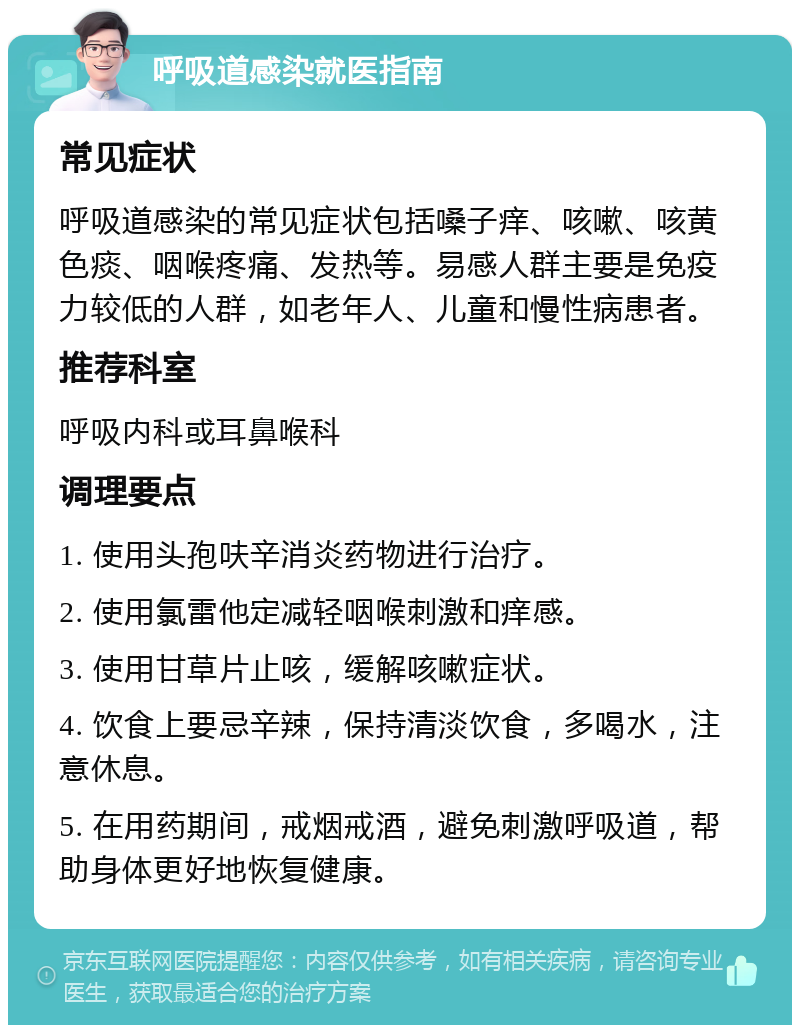 呼吸道感染就医指南 常见症状 呼吸道感染的常见症状包括嗓子痒、咳嗽、咳黄色痰、咽喉疼痛、发热等。易感人群主要是免疫力较低的人群，如老年人、儿童和慢性病患者。 推荐科室 呼吸内科或耳鼻喉科 调理要点 1. 使用头孢呋辛消炎药物进行治疗。 2. 使用氯雷他定减轻咽喉刺激和痒感。 3. 使用甘草片止咳，缓解咳嗽症状。 4. 饮食上要忌辛辣，保持清淡饮食，多喝水，注意休息。 5. 在用药期间，戒烟戒酒，避免刺激呼吸道，帮助身体更好地恢复健康。