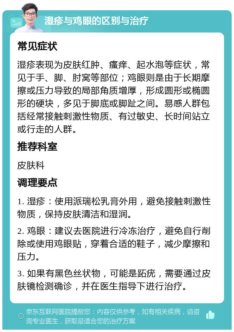 湿疹与鸡眼的区别与治疗 常见症状 湿疹表现为皮肤红肿、瘙痒、起水泡等症状，常见于手、脚、肘窝等部位；鸡眼则是由于长期摩擦或压力导致的局部角质增厚，形成圆形或椭圆形的硬块，多见于脚底或脚趾之间。易感人群包括经常接触刺激性物质、有过敏史、长时间站立或行走的人群。 推荐科室 皮肤科 调理要点 1. 湿疹：使用派瑞松乳膏外用，避免接触刺激性物质，保持皮肤清洁和湿润。 2. 鸡眼：建议去医院进行冷冻治疗，避免自行削除或使用鸡眼贴，穿着合适的鞋子，减少摩擦和压力。 3. 如果有黑色丝状物，可能是跖疣，需要通过皮肤镜检测确诊，并在医生指导下进行治疗。