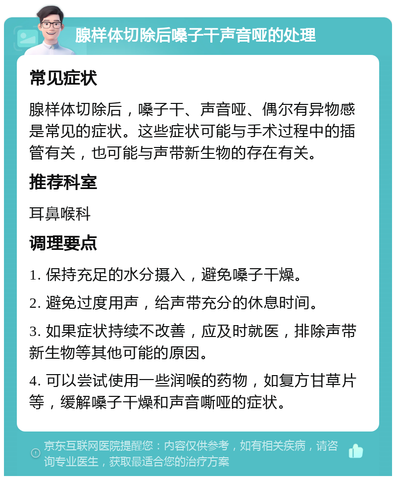 腺样体切除后嗓子干声音哑的处理 常见症状 腺样体切除后，嗓子干、声音哑、偶尔有异物感是常见的症状。这些症状可能与手术过程中的插管有关，也可能与声带新生物的存在有关。 推荐科室 耳鼻喉科 调理要点 1. 保持充足的水分摄入，避免嗓子干燥。 2. 避免过度用声，给声带充分的休息时间。 3. 如果症状持续不改善，应及时就医，排除声带新生物等其他可能的原因。 4. 可以尝试使用一些润喉的药物，如复方甘草片等，缓解嗓子干燥和声音嘶哑的症状。