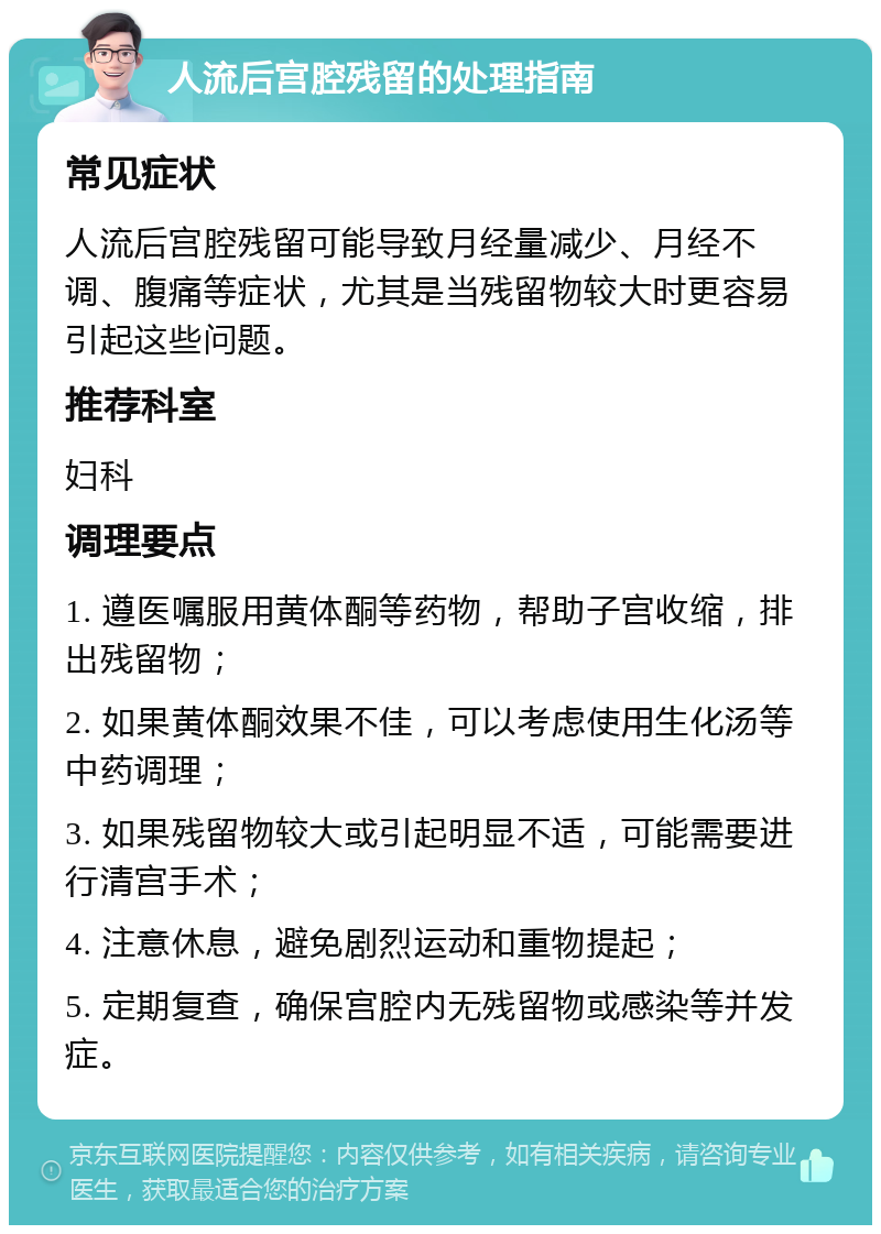 人流后宫腔残留的处理指南 常见症状 人流后宫腔残留可能导致月经量减少、月经不调、腹痛等症状，尤其是当残留物较大时更容易引起这些问题。 推荐科室 妇科 调理要点 1. 遵医嘱服用黄体酮等药物，帮助子宫收缩，排出残留物； 2. 如果黄体酮效果不佳，可以考虑使用生化汤等中药调理； 3. 如果残留物较大或引起明显不适，可能需要进行清宫手术； 4. 注意休息，避免剧烈运动和重物提起； 5. 定期复查，确保宫腔内无残留物或感染等并发症。