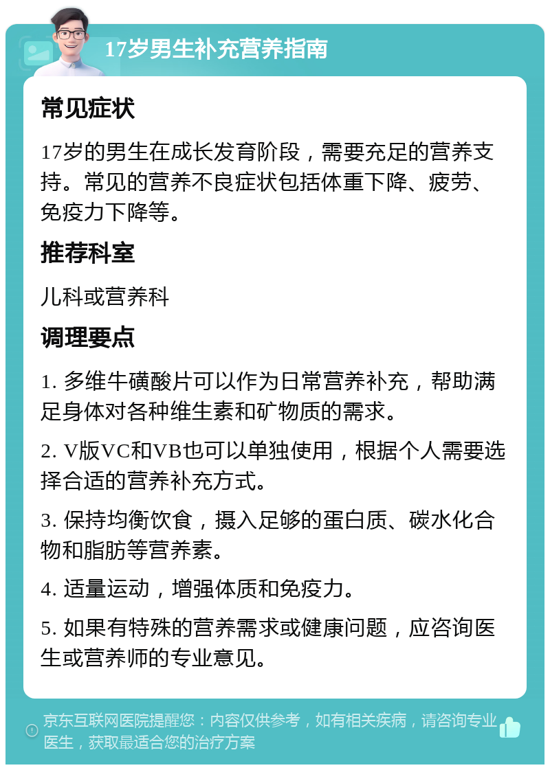 17岁男生补充营养指南 常见症状 17岁的男生在成长发育阶段，需要充足的营养支持。常见的营养不良症状包括体重下降、疲劳、免疫力下降等。 推荐科室 儿科或营养科 调理要点 1. 多维牛磺酸片可以作为日常营养补充，帮助满足身体对各种维生素和矿物质的需求。 2. V版VC和VB也可以单独使用，根据个人需要选择合适的营养补充方式。 3. 保持均衡饮食，摄入足够的蛋白质、碳水化合物和脂肪等营养素。 4. 适量运动，增强体质和免疫力。 5. 如果有特殊的营养需求或健康问题，应咨询医生或营养师的专业意见。