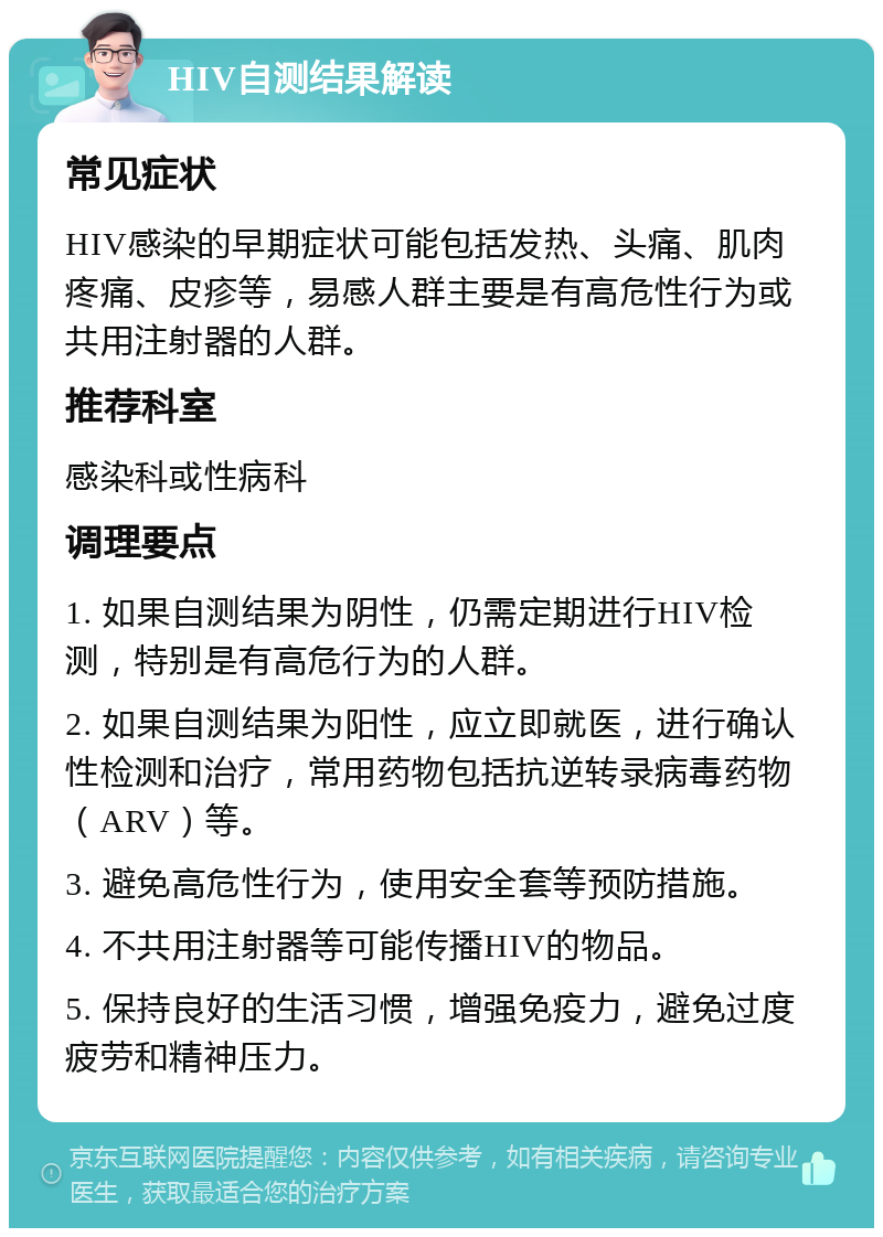 HIV自测结果解读 常见症状 HIV感染的早期症状可能包括发热、头痛、肌肉疼痛、皮疹等，易感人群主要是有高危性行为或共用注射器的人群。 推荐科室 感染科或性病科 调理要点 1. 如果自测结果为阴性，仍需定期进行HIV检测，特别是有高危行为的人群。 2. 如果自测结果为阳性，应立即就医，进行确认性检测和治疗，常用药物包括抗逆转录病毒药物（ARV）等。 3. 避免高危性行为，使用安全套等预防措施。 4. 不共用注射器等可能传播HIV的物品。 5. 保持良好的生活习惯，增强免疫力，避免过度疲劳和精神压力。