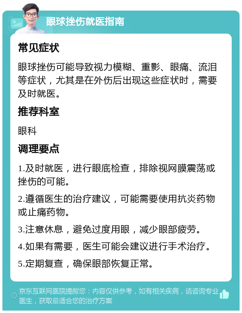 眼球挫伤就医指南 常见症状 眼球挫伤可能导致视力模糊、重影、眼痛、流泪等症状，尤其是在外伤后出现这些症状时，需要及时就医。 推荐科室 眼科 调理要点 1.及时就医，进行眼底检查，排除视网膜震荡或挫伤的可能。 2.遵循医生的治疗建议，可能需要使用抗炎药物或止痛药物。 3.注意休息，避免过度用眼，减少眼部疲劳。 4.如果有需要，医生可能会建议进行手术治疗。 5.定期复查，确保眼部恢复正常。