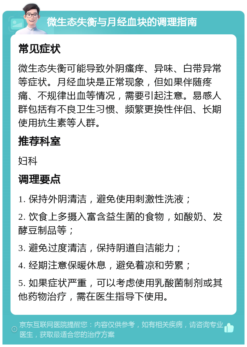 微生态失衡与月经血块的调理指南 常见症状 微生态失衡可能导致外阴瘙痒、异味、白带异常等症状。月经血块是正常现象，但如果伴随疼痛、不规律出血等情况，需要引起注意。易感人群包括有不良卫生习惯、频繁更换性伴侣、长期使用抗生素等人群。 推荐科室 妇科 调理要点 1. 保持外阴清洁，避免使用刺激性洗液； 2. 饮食上多摄入富含益生菌的食物，如酸奶、发酵豆制品等； 3. 避免过度清洁，保持阴道自洁能力； 4. 经期注意保暖休息，避免着凉和劳累； 5. 如果症状严重，可以考虑使用乳酸菌制剂或其他药物治疗，需在医生指导下使用。