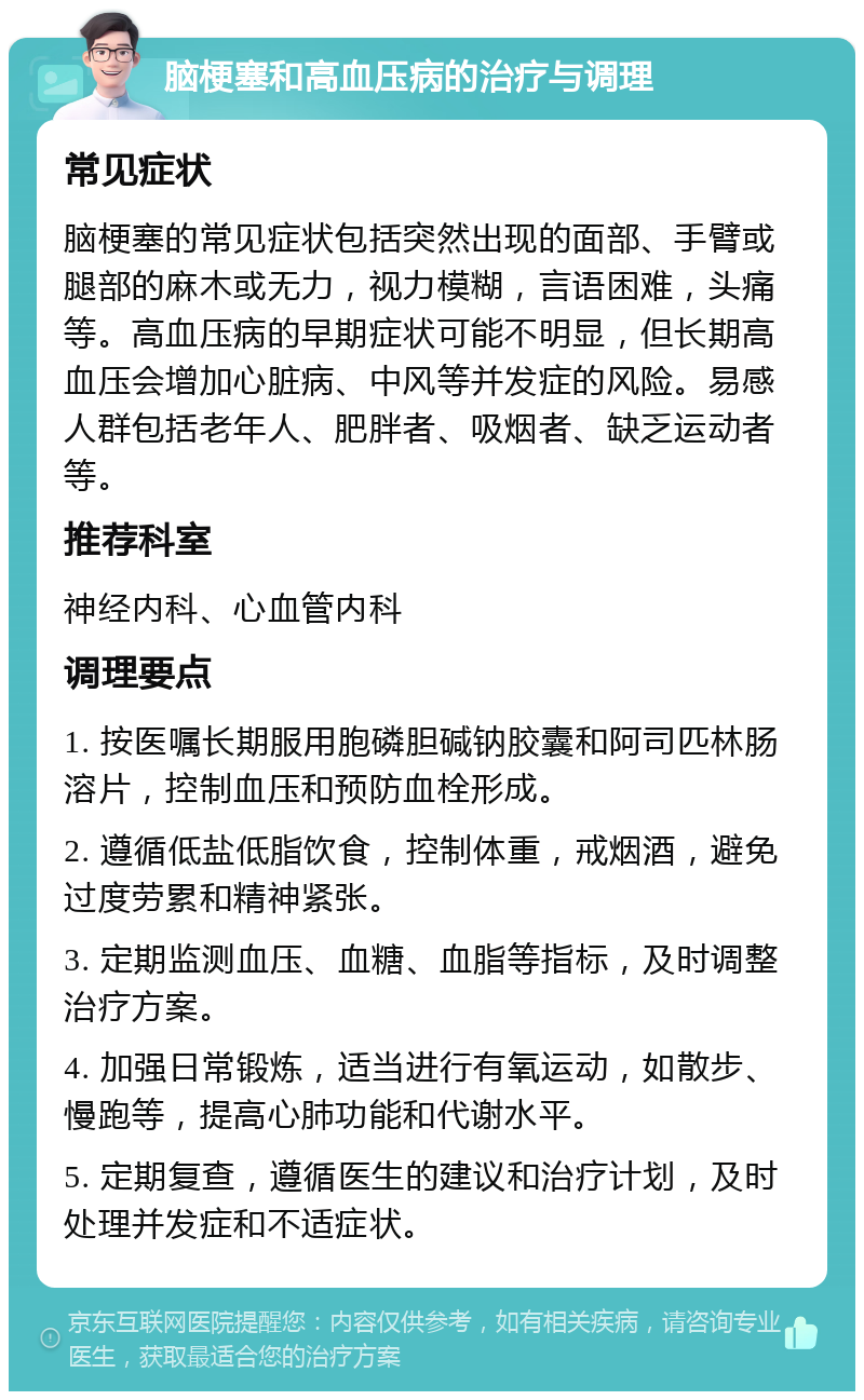 脑梗塞和高血压病的治疗与调理 常见症状 脑梗塞的常见症状包括突然出现的面部、手臂或腿部的麻木或无力，视力模糊，言语困难，头痛等。高血压病的早期症状可能不明显，但长期高血压会增加心脏病、中风等并发症的风险。易感人群包括老年人、肥胖者、吸烟者、缺乏运动者等。 推荐科室 神经内科、心血管内科 调理要点 1. 按医嘱长期服用胞磷胆碱钠胶囊和阿司匹林肠溶片，控制血压和预防血栓形成。 2. 遵循低盐低脂饮食，控制体重，戒烟酒，避免过度劳累和精神紧张。 3. 定期监测血压、血糖、血脂等指标，及时调整治疗方案。 4. 加强日常锻炼，适当进行有氧运动，如散步、慢跑等，提高心肺功能和代谢水平。 5. 定期复查，遵循医生的建议和治疗计划，及时处理并发症和不适症状。