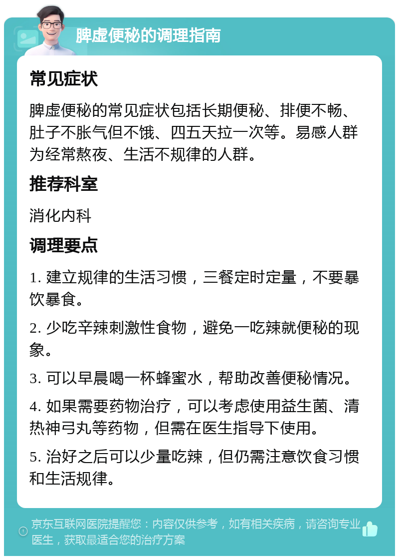 脾虚便秘的调理指南 常见症状 脾虚便秘的常见症状包括长期便秘、排便不畅、肚子不胀气但不饿、四五天拉一次等。易感人群为经常熬夜、生活不规律的人群。 推荐科室 消化内科 调理要点 1. 建立规律的生活习惯，三餐定时定量，不要暴饮暴食。 2. 少吃辛辣刺激性食物，避免一吃辣就便秘的现象。 3. 可以早晨喝一杯蜂蜜水，帮助改善便秘情况。 4. 如果需要药物治疗，可以考虑使用益生菌、清热神弓丸等药物，但需在医生指导下使用。 5. 治好之后可以少量吃辣，但仍需注意饮食习惯和生活规律。