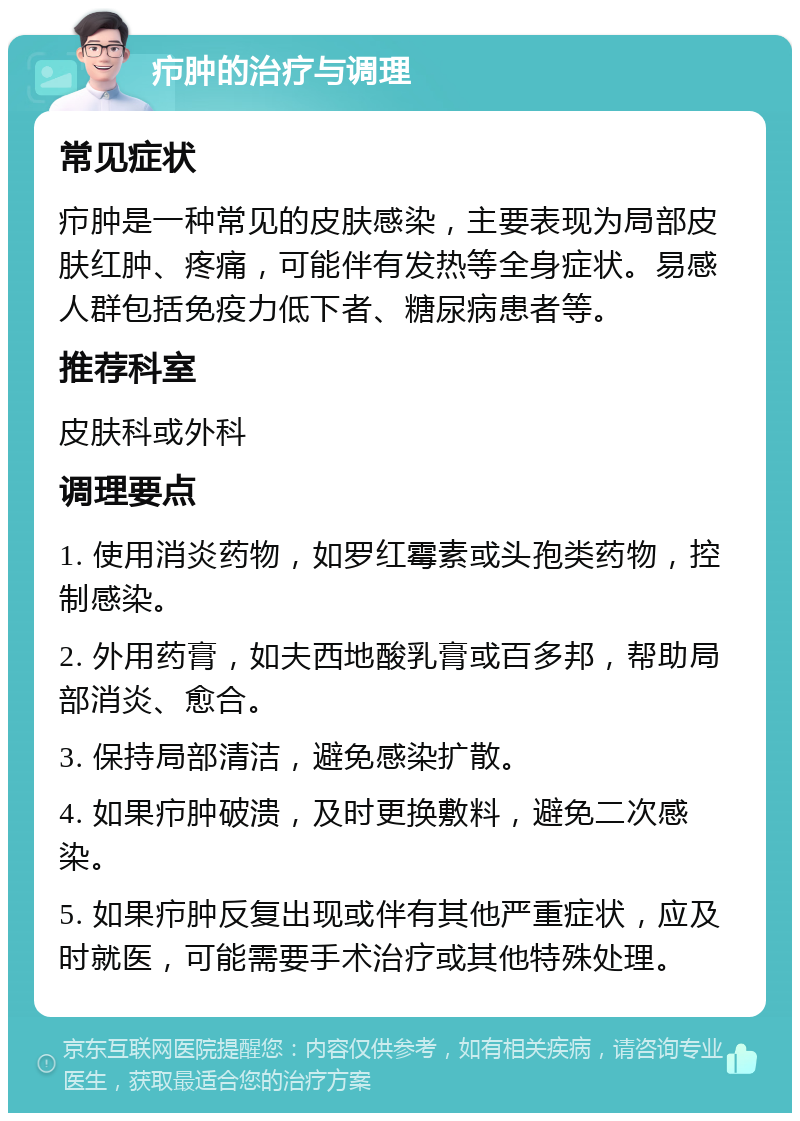 疖肿的治疗与调理 常见症状 疖肿是一种常见的皮肤感染，主要表现为局部皮肤红肿、疼痛，可能伴有发热等全身症状。易感人群包括免疫力低下者、糖尿病患者等。 推荐科室 皮肤科或外科 调理要点 1. 使用消炎药物，如罗红霉素或头孢类药物，控制感染。 2. 外用药膏，如夫西地酸乳膏或百多邦，帮助局部消炎、愈合。 3. 保持局部清洁，避免感染扩散。 4. 如果疖肿破溃，及时更换敷料，避免二次感染。 5. 如果疖肿反复出现或伴有其他严重症状，应及时就医，可能需要手术治疗或其他特殊处理。