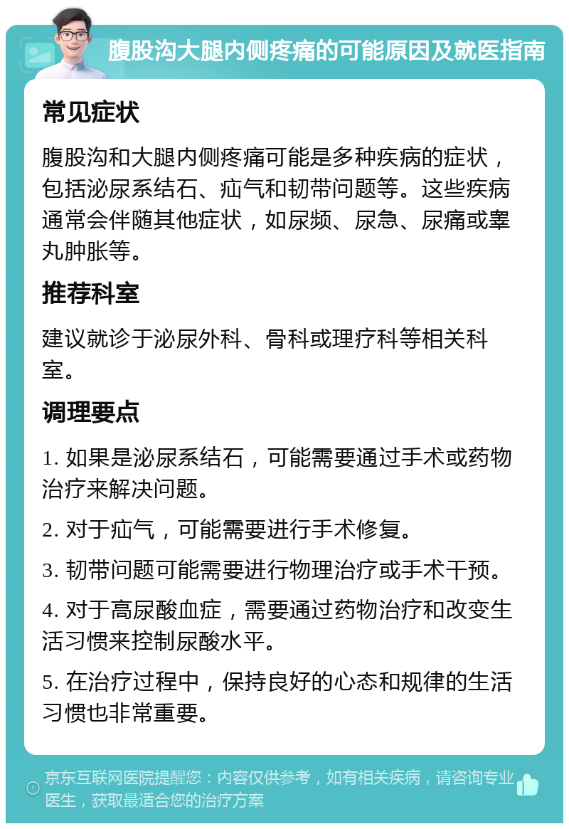 腹股沟大腿内侧疼痛的可能原因及就医指南 常见症状 腹股沟和大腿内侧疼痛可能是多种疾病的症状，包括泌尿系结石、疝气和韧带问题等。这些疾病通常会伴随其他症状，如尿频、尿急、尿痛或睾丸肿胀等。 推荐科室 建议就诊于泌尿外科、骨科或理疗科等相关科室。 调理要点 1. 如果是泌尿系结石，可能需要通过手术或药物治疗来解决问题。 2. 对于疝气，可能需要进行手术修复。 3. 韧带问题可能需要进行物理治疗或手术干预。 4. 对于高尿酸血症，需要通过药物治疗和改变生活习惯来控制尿酸水平。 5. 在治疗过程中，保持良好的心态和规律的生活习惯也非常重要。