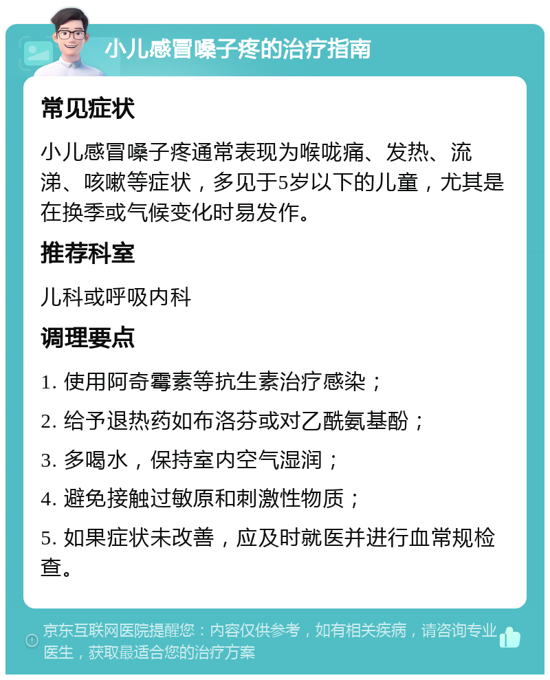 小儿感冒嗓子疼的治疗指南 常见症状 小儿感冒嗓子疼通常表现为喉咙痛、发热、流涕、咳嗽等症状，多见于5岁以下的儿童，尤其是在换季或气候变化时易发作。 推荐科室 儿科或呼吸内科 调理要点 1. 使用阿奇霉素等抗生素治疗感染； 2. 给予退热药如布洛芬或对乙酰氨基酚； 3. 多喝水，保持室内空气湿润； 4. 避免接触过敏原和刺激性物质； 5. 如果症状未改善，应及时就医并进行血常规检查。